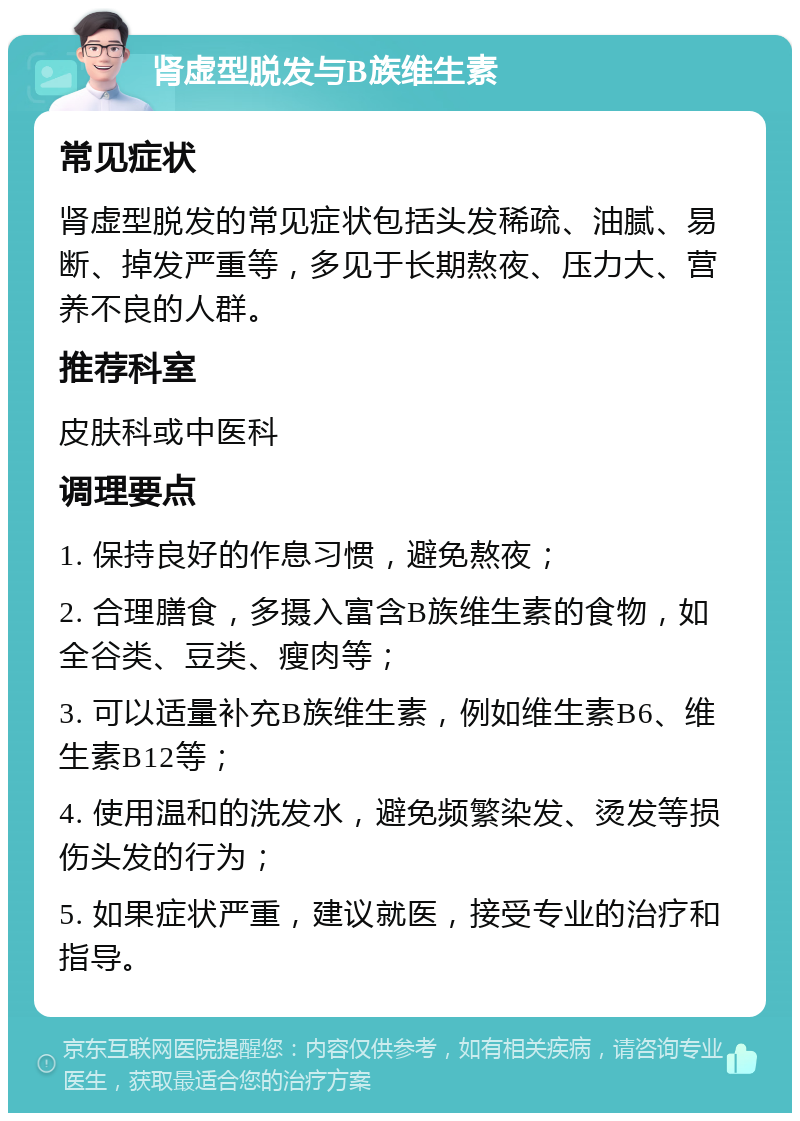 肾虚型脱发与B族维生素 常见症状 肾虚型脱发的常见症状包括头发稀疏、油腻、易断、掉发严重等，多见于长期熬夜、压力大、营养不良的人群。 推荐科室 皮肤科或中医科 调理要点 1. 保持良好的作息习惯，避免熬夜； 2. 合理膳食，多摄入富含B族维生素的食物，如全谷类、豆类、瘦肉等； 3. 可以适量补充B族维生素，例如维生素B6、维生素B12等； 4. 使用温和的洗发水，避免频繁染发、烫发等损伤头发的行为； 5. 如果症状严重，建议就医，接受专业的治疗和指导。