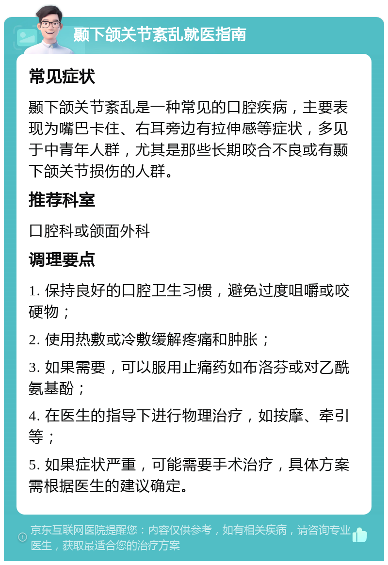 颞下颌关节紊乱就医指南 常见症状 颞下颌关节紊乱是一种常见的口腔疾病，主要表现为嘴巴卡住、右耳旁边有拉伸感等症状，多见于中青年人群，尤其是那些长期咬合不良或有颞下颌关节损伤的人群。 推荐科室 口腔科或颌面外科 调理要点 1. 保持良好的口腔卫生习惯，避免过度咀嚼或咬硬物； 2. 使用热敷或冷敷缓解疼痛和肿胀； 3. 如果需要，可以服用止痛药如布洛芬或对乙酰氨基酚； 4. 在医生的指导下进行物理治疗，如按摩、牵引等； 5. 如果症状严重，可能需要手术治疗，具体方案需根据医生的建议确定。