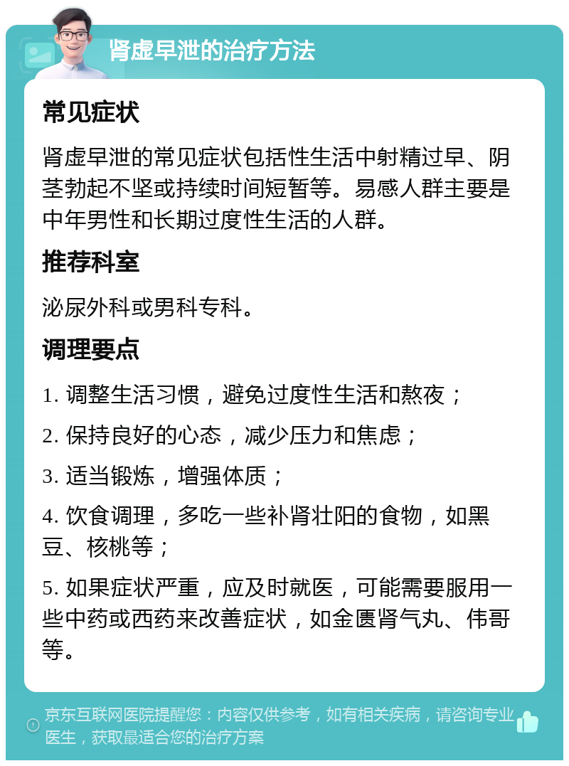 肾虚早泄的治疗方法 常见症状 肾虚早泄的常见症状包括性生活中射精过早、阴茎勃起不坚或持续时间短暂等。易感人群主要是中年男性和长期过度性生活的人群。 推荐科室 泌尿外科或男科专科。 调理要点 1. 调整生活习惯，避免过度性生活和熬夜； 2. 保持良好的心态，减少压力和焦虑； 3. 适当锻炼，增强体质； 4. 饮食调理，多吃一些补肾壮阳的食物，如黑豆、核桃等； 5. 如果症状严重，应及时就医，可能需要服用一些中药或西药来改善症状，如金匮肾气丸、伟哥等。