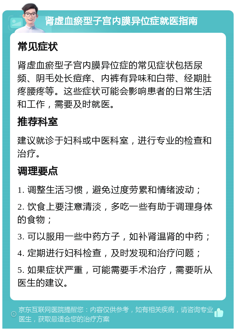 肾虚血瘀型子宫内膜异位症就医指南 常见症状 肾虚血瘀型子宫内膜异位症的常见症状包括尿频、阴毛处长痘痒、内裤有异味和白带、经期肚疼腰疼等。这些症状可能会影响患者的日常生活和工作，需要及时就医。 推荐科室 建议就诊于妇科或中医科室，进行专业的检查和治疗。 调理要点 1. 调整生活习惯，避免过度劳累和情绪波动； 2. 饮食上要注意清淡，多吃一些有助于调理身体的食物； 3. 可以服用一些中药方子，如补肾温肾的中药； 4. 定期进行妇科检查，及时发现和治疗问题； 5. 如果症状严重，可能需要手术治疗，需要听从医生的建议。