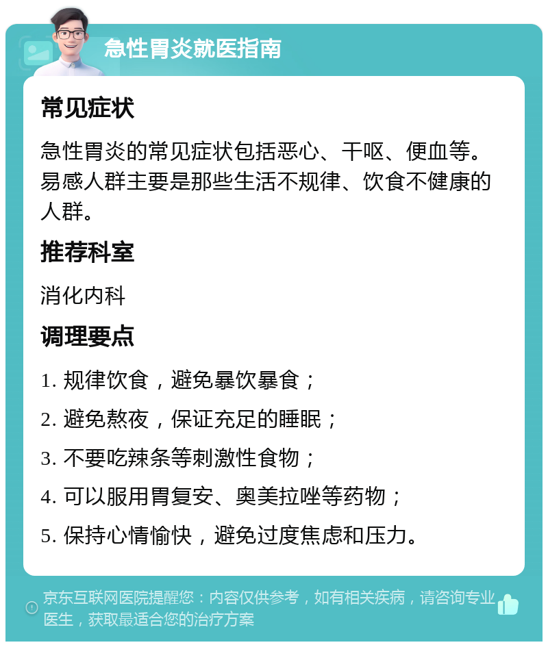 急性胃炎就医指南 常见症状 急性胃炎的常见症状包括恶心、干呕、便血等。易感人群主要是那些生活不规律、饮食不健康的人群。 推荐科室 消化内科 调理要点 1. 规律饮食，避免暴饮暴食； 2. 避免熬夜，保证充足的睡眠； 3. 不要吃辣条等刺激性食物； 4. 可以服用胃复安、奥美拉唑等药物； 5. 保持心情愉快，避免过度焦虑和压力。