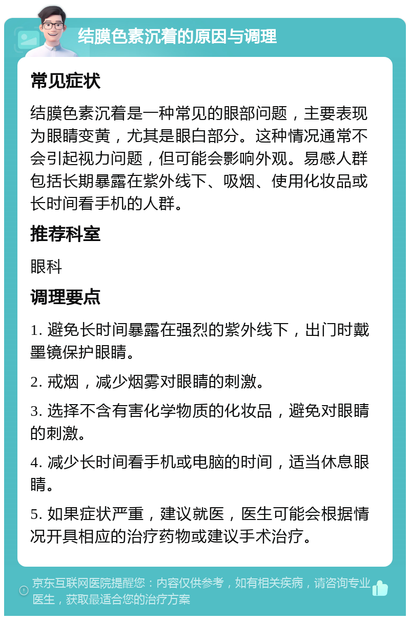 结膜色素沉着的原因与调理 常见症状 结膜色素沉着是一种常见的眼部问题，主要表现为眼睛变黄，尤其是眼白部分。这种情况通常不会引起视力问题，但可能会影响外观。易感人群包括长期暴露在紫外线下、吸烟、使用化妆品或长时间看手机的人群。 推荐科室 眼科 调理要点 1. 避免长时间暴露在强烈的紫外线下，出门时戴墨镜保护眼睛。 2. 戒烟，减少烟雾对眼睛的刺激。 3. 选择不含有害化学物质的化妆品，避免对眼睛的刺激。 4. 减少长时间看手机或电脑的时间，适当休息眼睛。 5. 如果症状严重，建议就医，医生可能会根据情况开具相应的治疗药物或建议手术治疗。