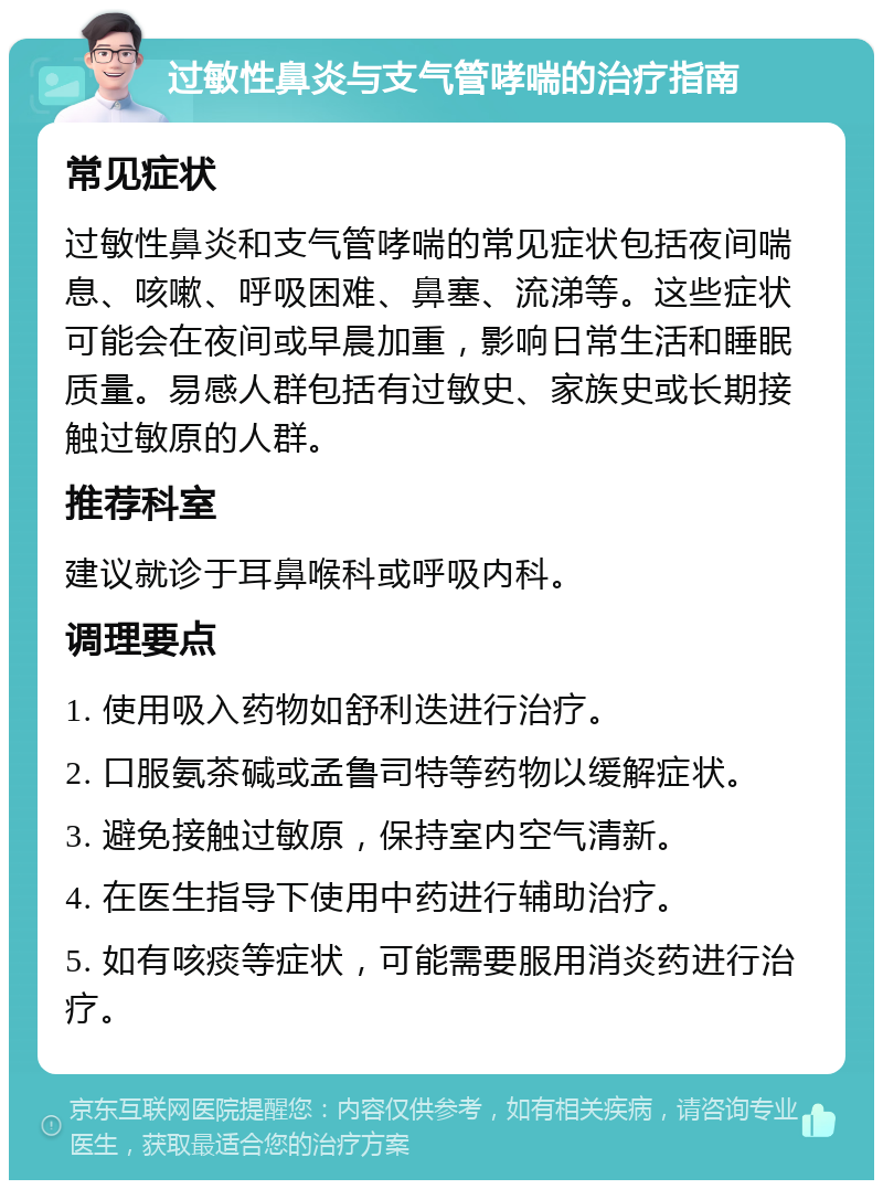 过敏性鼻炎与支气管哮喘的治疗指南 常见症状 过敏性鼻炎和支气管哮喘的常见症状包括夜间喘息、咳嗽、呼吸困难、鼻塞、流涕等。这些症状可能会在夜间或早晨加重，影响日常生活和睡眠质量。易感人群包括有过敏史、家族史或长期接触过敏原的人群。 推荐科室 建议就诊于耳鼻喉科或呼吸内科。 调理要点 1. 使用吸入药物如舒利迭进行治疗。 2. 口服氨茶碱或孟鲁司特等药物以缓解症状。 3. 避免接触过敏原，保持室内空气清新。 4. 在医生指导下使用中药进行辅助治疗。 5. 如有咳痰等症状，可能需要服用消炎药进行治疗。