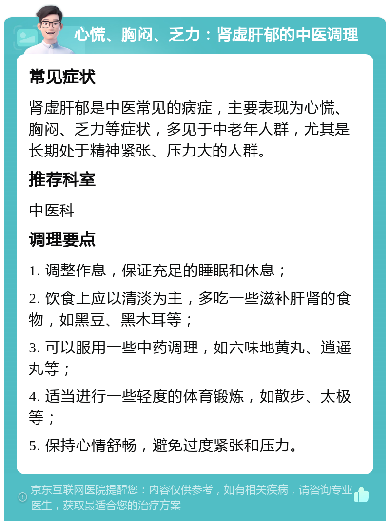 心慌、胸闷、乏力：肾虚肝郁的中医调理 常见症状 肾虚肝郁是中医常见的病症，主要表现为心慌、胸闷、乏力等症状，多见于中老年人群，尤其是长期处于精神紧张、压力大的人群。 推荐科室 中医科 调理要点 1. 调整作息，保证充足的睡眠和休息； 2. 饮食上应以清淡为主，多吃一些滋补肝肾的食物，如黑豆、黑木耳等； 3. 可以服用一些中药调理，如六味地黄丸、逍遥丸等； 4. 适当进行一些轻度的体育锻炼，如散步、太极等； 5. 保持心情舒畅，避免过度紧张和压力。