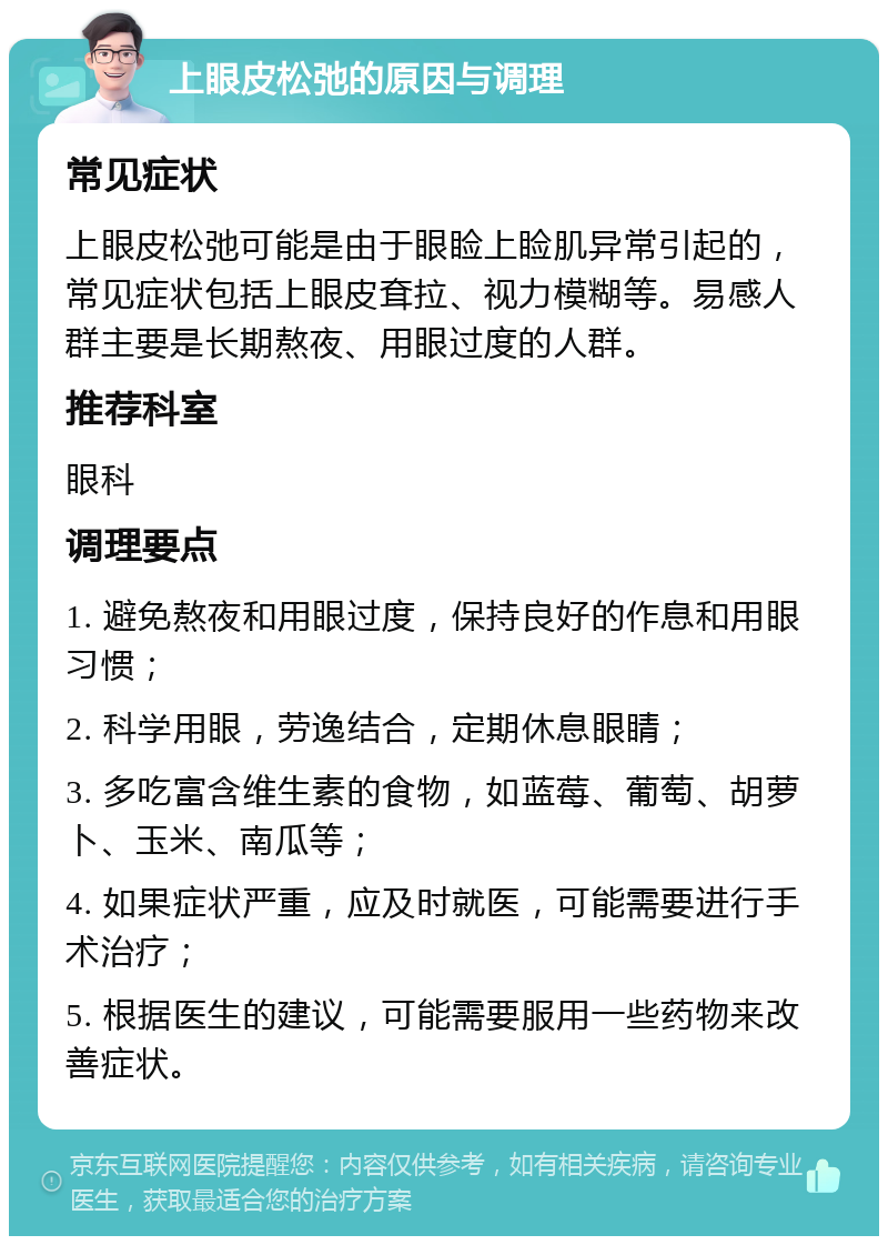 上眼皮松弛的原因与调理 常见症状 上眼皮松弛可能是由于眼睑上睑肌异常引起的，常见症状包括上眼皮耷拉、视力模糊等。易感人群主要是长期熬夜、用眼过度的人群。 推荐科室 眼科 调理要点 1. 避免熬夜和用眼过度，保持良好的作息和用眼习惯； 2. 科学用眼，劳逸结合，定期休息眼睛； 3. 多吃富含维生素的食物，如蓝莓、葡萄、胡萝卜、玉米、南瓜等； 4. 如果症状严重，应及时就医，可能需要进行手术治疗； 5. 根据医生的建议，可能需要服用一些药物来改善症状。