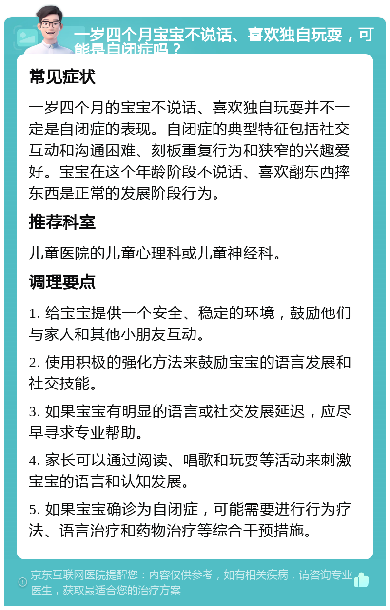 一岁四个月宝宝不说话、喜欢独自玩耍，可能是自闭症吗？ 常见症状 一岁四个月的宝宝不说话、喜欢独自玩耍并不一定是自闭症的表现。自闭症的典型特征包括社交互动和沟通困难、刻板重复行为和狭窄的兴趣爱好。宝宝在这个年龄阶段不说话、喜欢翻东西摔东西是正常的发展阶段行为。 推荐科室 儿童医院的儿童心理科或儿童神经科。 调理要点 1. 给宝宝提供一个安全、稳定的环境，鼓励他们与家人和其他小朋友互动。 2. 使用积极的强化方法来鼓励宝宝的语言发展和社交技能。 3. 如果宝宝有明显的语言或社交发展延迟，应尽早寻求专业帮助。 4. 家长可以通过阅读、唱歌和玩耍等活动来刺激宝宝的语言和认知发展。 5. 如果宝宝确诊为自闭症，可能需要进行行为疗法、语言治疗和药物治疗等综合干预措施。