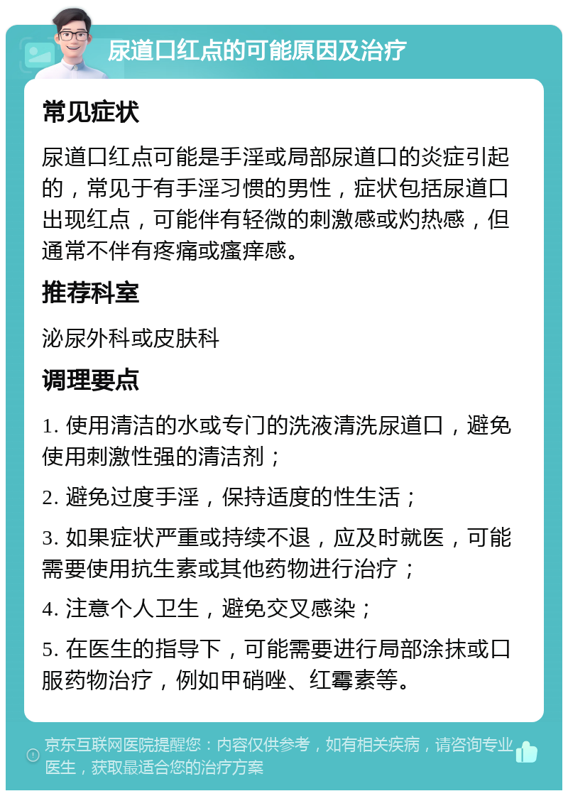 尿道口红点的可能原因及治疗 常见症状 尿道口红点可能是手淫或局部尿道口的炎症引起的，常见于有手淫习惯的男性，症状包括尿道口出现红点，可能伴有轻微的刺激感或灼热感，但通常不伴有疼痛或瘙痒感。 推荐科室 泌尿外科或皮肤科 调理要点 1. 使用清洁的水或专门的洗液清洗尿道口，避免使用刺激性强的清洁剂； 2. 避免过度手淫，保持适度的性生活； 3. 如果症状严重或持续不退，应及时就医，可能需要使用抗生素或其他药物进行治疗； 4. 注意个人卫生，避免交叉感染； 5. 在医生的指导下，可能需要进行局部涂抹或口服药物治疗，例如甲硝唑、红霉素等。