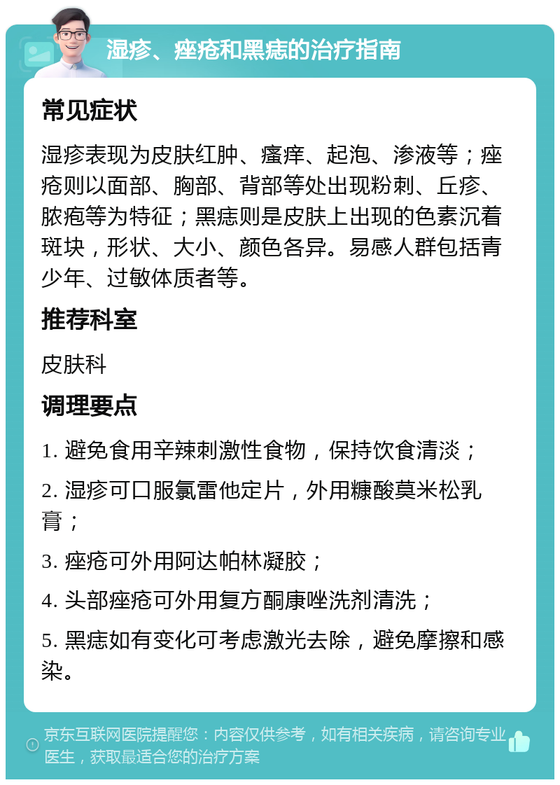 湿疹、痤疮和黑痣的治疗指南 常见症状 湿疹表现为皮肤红肿、瘙痒、起泡、渗液等；痤疮则以面部、胸部、背部等处出现粉刺、丘疹、脓疱等为特征；黑痣则是皮肤上出现的色素沉着斑块，形状、大小、颜色各异。易感人群包括青少年、过敏体质者等。 推荐科室 皮肤科 调理要点 1. 避免食用辛辣刺激性食物，保持饮食清淡； 2. 湿疹可口服氯雷他定片，外用糠酸莫米松乳膏； 3. 痤疮可外用阿达帕林凝胶； 4. 头部痤疮可外用复方酮康唑洗剂清洗； 5. 黑痣如有变化可考虑激光去除，避免摩擦和感染。