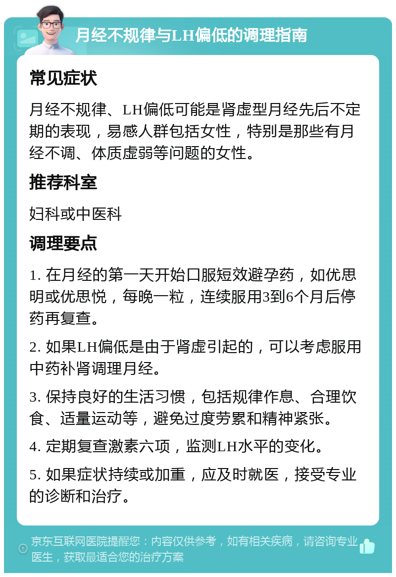 月经不规律与LH偏低的调理指南 常见症状 月经不规律、LH偏低可能是肾虚型月经先后不定期的表现，易感人群包括女性，特别是那些有月经不调、体质虚弱等问题的女性。 推荐科室 妇科或中医科 调理要点 1. 在月经的第一天开始口服短效避孕药，如优思明或优思悦，每晚一粒，连续服用3到6个月后停药再复查。 2. 如果LH偏低是由于肾虚引起的，可以考虑服用中药补肾调理月经。 3. 保持良好的生活习惯，包括规律作息、合理饮食、适量运动等，避免过度劳累和精神紧张。 4. 定期复查激素六项，监测LH水平的变化。 5. 如果症状持续或加重，应及时就医，接受专业的诊断和治疗。