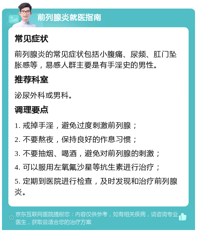 前列腺炎就医指南 常见症状 前列腺炎的常见症状包括小腹痛、尿频、肛门坠胀感等，易感人群主要是有手淫史的男性。 推荐科室 泌尿外科或男科。 调理要点 1. 戒掉手淫，避免过度刺激前列腺； 2. 不要熬夜，保持良好的作息习惯； 3. 不要抽烟、喝酒，避免对前列腺的刺激； 4. 可以服用左氧氟沙星等抗生素进行治疗； 5. 定期到医院进行检查，及时发现和治疗前列腺炎。