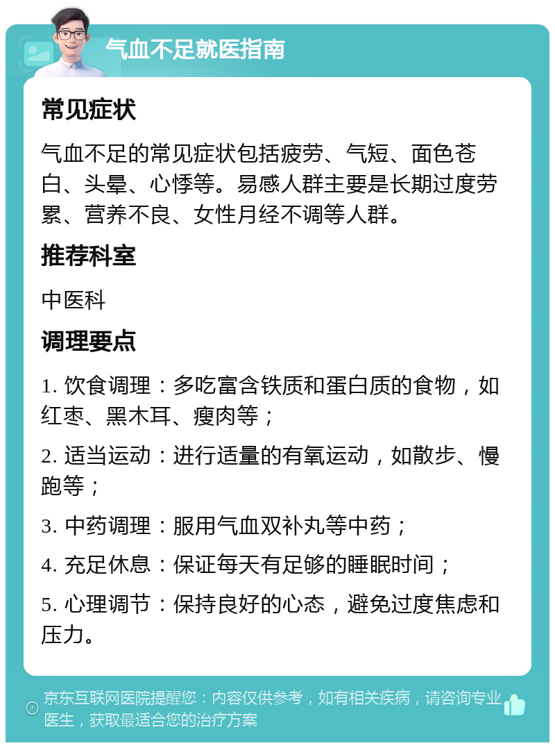 气血不足就医指南 常见症状 气血不足的常见症状包括疲劳、气短、面色苍白、头晕、心悸等。易感人群主要是长期过度劳累、营养不良、女性月经不调等人群。 推荐科室 中医科 调理要点 1. 饮食调理：多吃富含铁质和蛋白质的食物，如红枣、黑木耳、瘦肉等； 2. 适当运动：进行适量的有氧运动，如散步、慢跑等； 3. 中药调理：服用气血双补丸等中药； 4. 充足休息：保证每天有足够的睡眠时间； 5. 心理调节：保持良好的心态，避免过度焦虑和压力。