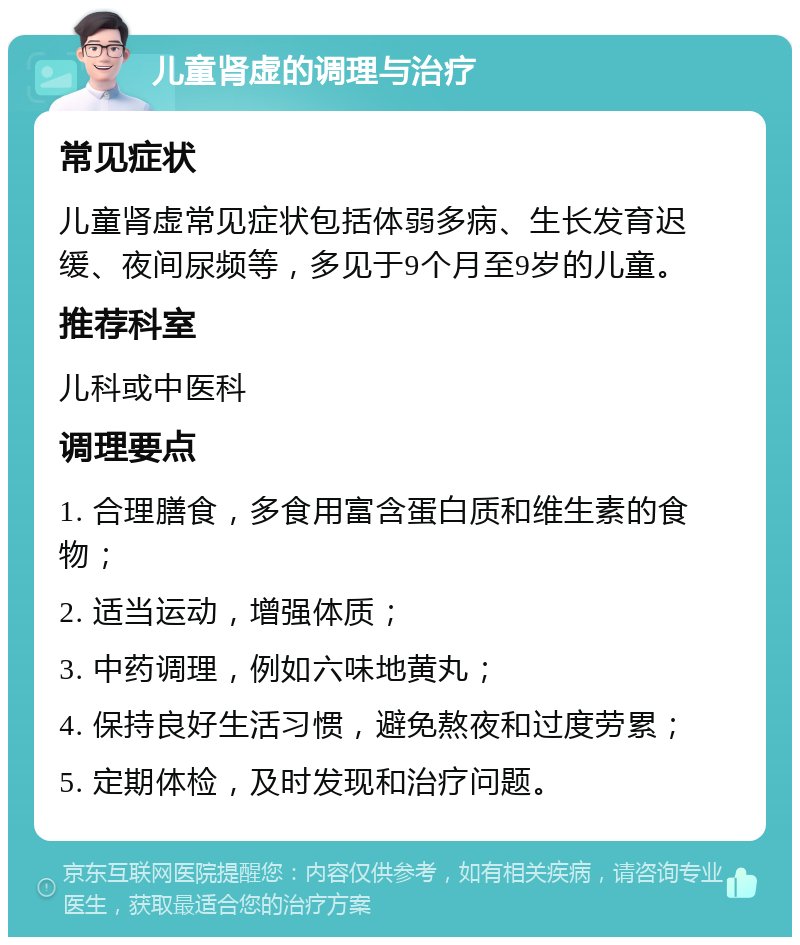 儿童肾虚的调理与治疗 常见症状 儿童肾虚常见症状包括体弱多病、生长发育迟缓、夜间尿频等，多见于9个月至9岁的儿童。 推荐科室 儿科或中医科 调理要点 1. 合理膳食，多食用富含蛋白质和维生素的食物； 2. 适当运动，增强体质； 3. 中药调理，例如六味地黄丸； 4. 保持良好生活习惯，避免熬夜和过度劳累； 5. 定期体检，及时发现和治疗问题。