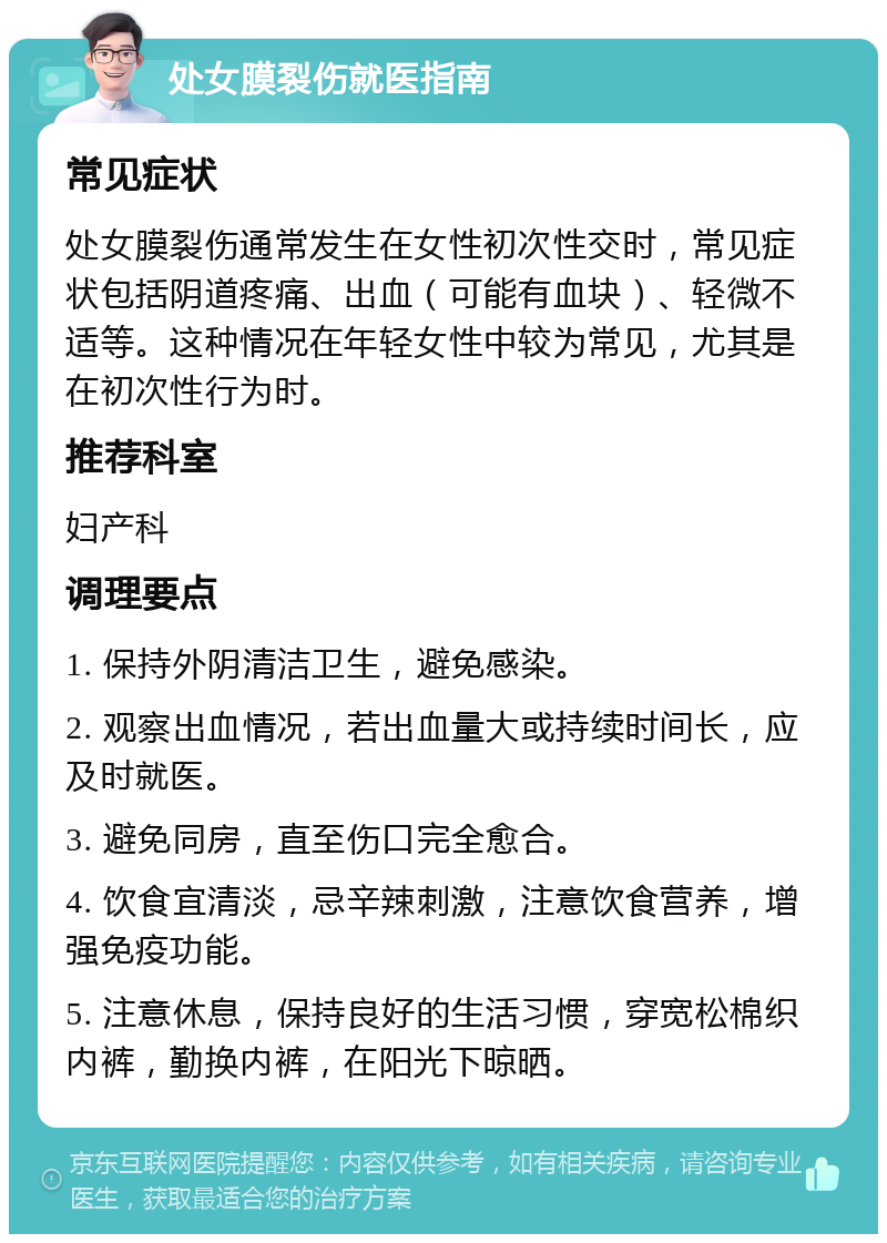 处女膜裂伤就医指南 常见症状 处女膜裂伤通常发生在女性初次性交时，常见症状包括阴道疼痛、出血（可能有血块）、轻微不适等。这种情况在年轻女性中较为常见，尤其是在初次性行为时。 推荐科室 妇产科 调理要点 1. 保持外阴清洁卫生，避免感染。 2. 观察出血情况，若出血量大或持续时间长，应及时就医。 3. 避免同房，直至伤口完全愈合。 4. 饮食宜清淡，忌辛辣刺激，注意饮食营养，增强免疫功能。 5. 注意休息，保持良好的生活习惯，穿宽松棉织内裤，勤换内裤，在阳光下晾晒。