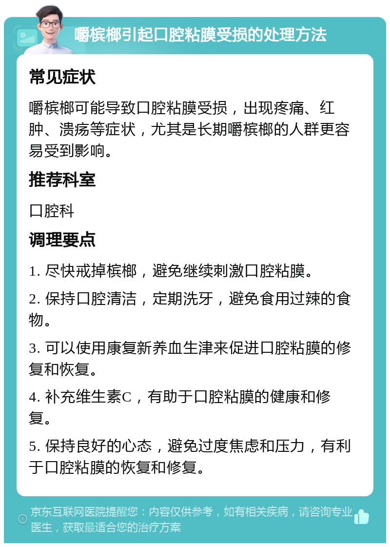 嚼槟榔引起口腔粘膜受损的处理方法 常见症状 嚼槟榔可能导致口腔粘膜受损，出现疼痛、红肿、溃疡等症状，尤其是长期嚼槟榔的人群更容易受到影响。 推荐科室 口腔科 调理要点 1. 尽快戒掉槟榔，避免继续刺激口腔粘膜。 2. 保持口腔清洁，定期洗牙，避免食用过辣的食物。 3. 可以使用康复新养血生津来促进口腔粘膜的修复和恢复。 4. 补充维生素C，有助于口腔粘膜的健康和修复。 5. 保持良好的心态，避免过度焦虑和压力，有利于口腔粘膜的恢复和修复。