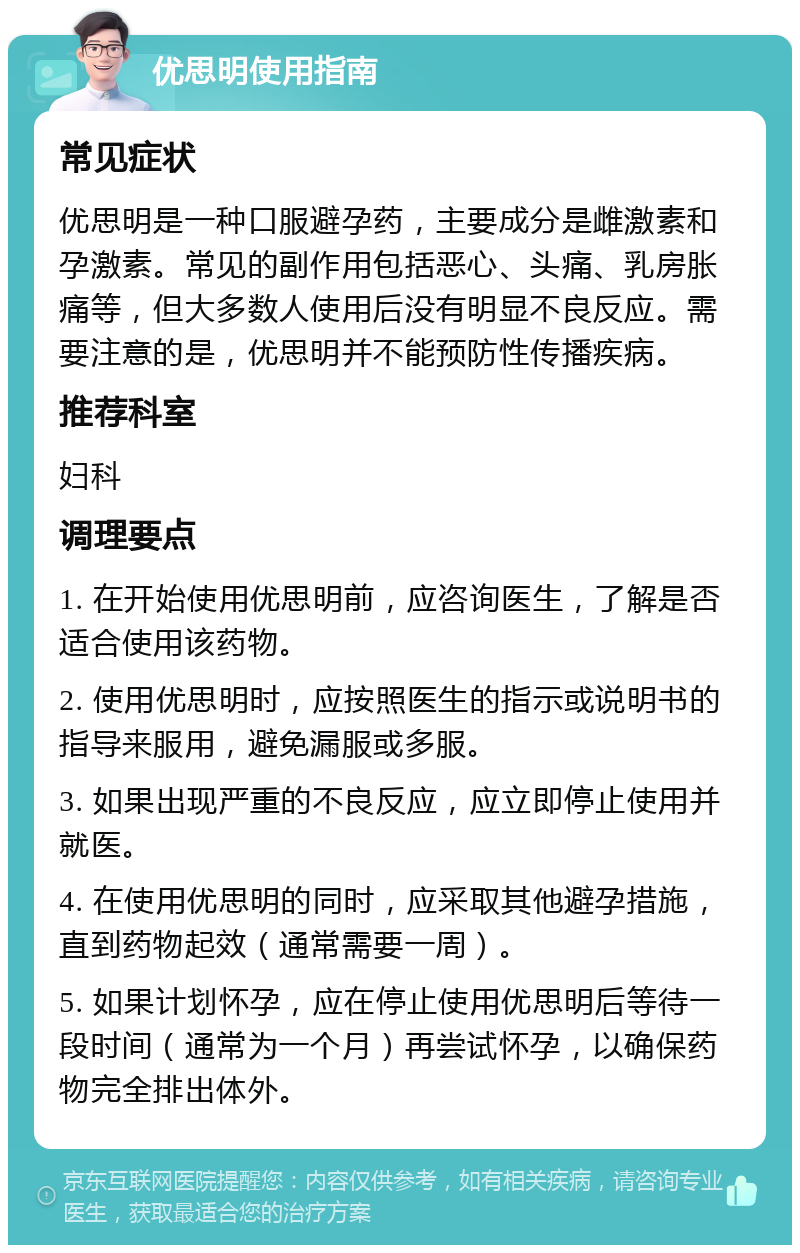 优思明使用指南 常见症状 优思明是一种口服避孕药，主要成分是雌激素和孕激素。常见的副作用包括恶心、头痛、乳房胀痛等，但大多数人使用后没有明显不良反应。需要注意的是，优思明并不能预防性传播疾病。 推荐科室 妇科 调理要点 1. 在开始使用优思明前，应咨询医生，了解是否适合使用该药物。 2. 使用优思明时，应按照医生的指示或说明书的指导来服用，避免漏服或多服。 3. 如果出现严重的不良反应，应立即停止使用并就医。 4. 在使用优思明的同时，应采取其他避孕措施，直到药物起效（通常需要一周）。 5. 如果计划怀孕，应在停止使用优思明后等待一段时间（通常为一个月）再尝试怀孕，以确保药物完全排出体外。