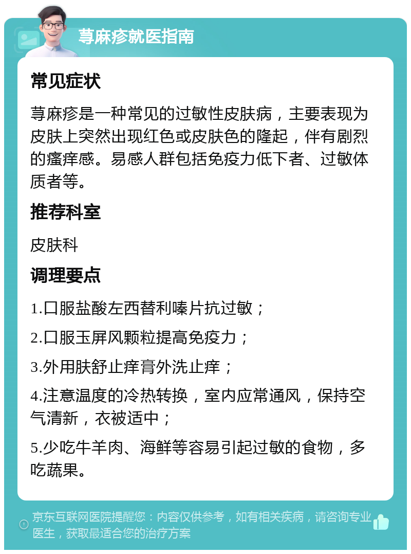 荨麻疹就医指南 常见症状 荨麻疹是一种常见的过敏性皮肤病，主要表现为皮肤上突然出现红色或皮肤色的隆起，伴有剧烈的瘙痒感。易感人群包括免疫力低下者、过敏体质者等。 推荐科室 皮肤科 调理要点 1.口服盐酸左西替利嗪片抗过敏； 2.口服玉屏风颗粒提高免疫力； 3.外用肤舒止痒膏外洗止痒； 4.注意温度的冷热转换，室内应常通风，保持空气清新，衣被适中； 5.少吃牛羊肉、海鲜等容易引起过敏的食物，多吃蔬果。