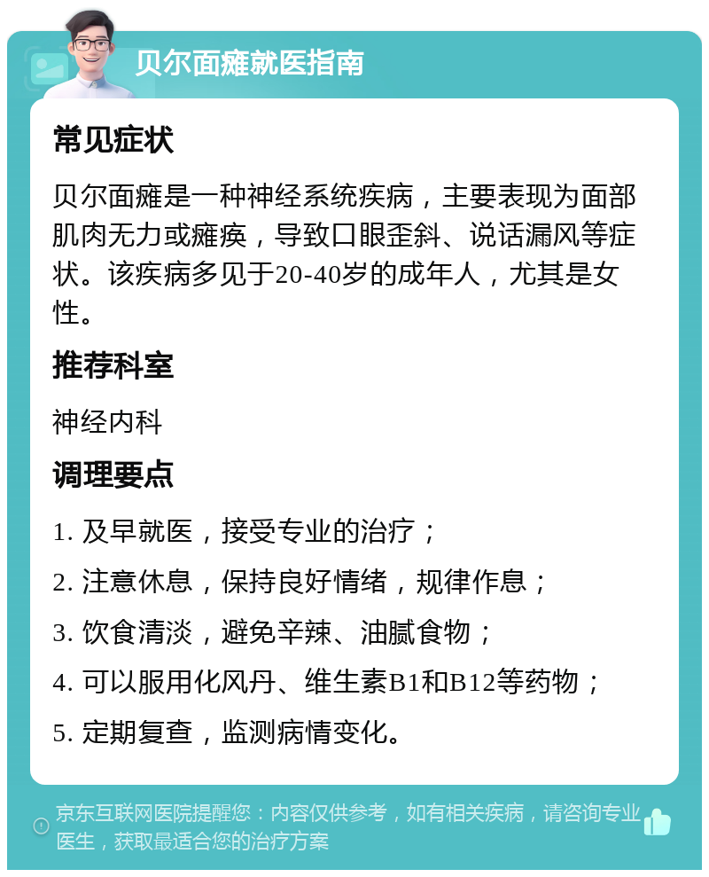 贝尔面瘫就医指南 常见症状 贝尔面瘫是一种神经系统疾病，主要表现为面部肌肉无力或瘫痪，导致口眼歪斜、说话漏风等症状。该疾病多见于20-40岁的成年人，尤其是女性。 推荐科室 神经内科 调理要点 1. 及早就医，接受专业的治疗； 2. 注意休息，保持良好情绪，规律作息； 3. 饮食清淡，避免辛辣、油腻食物； 4. 可以服用化风丹、维生素B1和B12等药物； 5. 定期复查，监测病情变化。