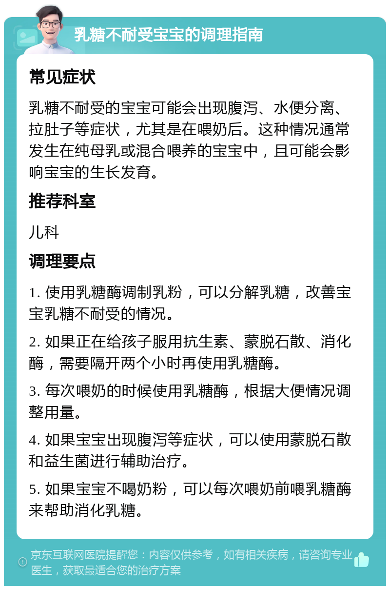 乳糖不耐受宝宝的调理指南 常见症状 乳糖不耐受的宝宝可能会出现腹泻、水便分离、拉肚子等症状，尤其是在喂奶后。这种情况通常发生在纯母乳或混合喂养的宝宝中，且可能会影响宝宝的生长发育。 推荐科室 儿科 调理要点 1. 使用乳糖酶调制乳粉，可以分解乳糖，改善宝宝乳糖不耐受的情况。 2. 如果正在给孩子服用抗生素、蒙脱石散、消化酶，需要隔开两个小时再使用乳糖酶。 3. 每次喂奶的时候使用乳糖酶，根据大便情况调整用量。 4. 如果宝宝出现腹泻等症状，可以使用蒙脱石散和益生菌进行辅助治疗。 5. 如果宝宝不喝奶粉，可以每次喂奶前喂乳糖酶来帮助消化乳糖。