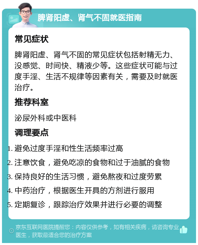 脾肾阳虚、肾气不固就医指南 常见症状 脾肾阳虚、肾气不固的常见症状包括射精无力、没感觉、时间快、精液少等。这些症状可能与过度手淫、生活不规律等因素有关，需要及时就医治疗。 推荐科室 泌尿外科或中医科 调理要点 避免过度手淫和性生活频率过高 注意饮食，避免吃凉的食物和过于油腻的食物 保持良好的生活习惯，避免熬夜和过度劳累 中药治疗，根据医生开具的方剂进行服用 定期复诊，跟踪治疗效果并进行必要的调整