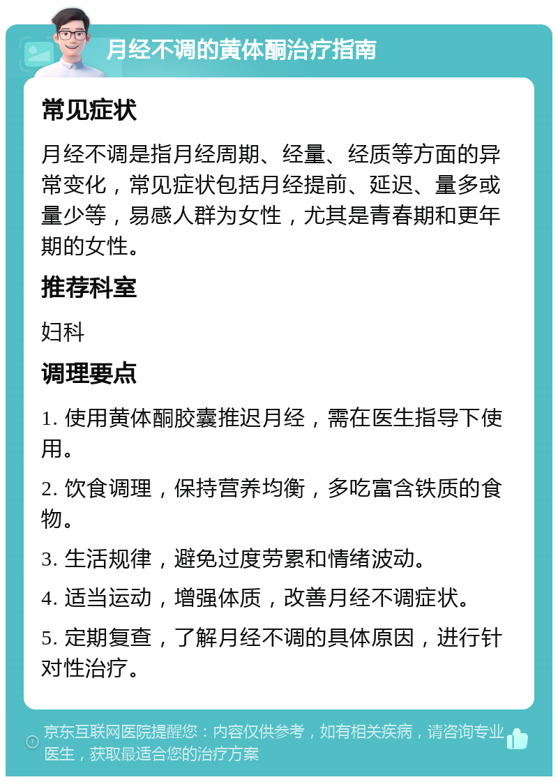 月经不调的黄体酮治疗指南 常见症状 月经不调是指月经周期、经量、经质等方面的异常变化，常见症状包括月经提前、延迟、量多或量少等，易感人群为女性，尤其是青春期和更年期的女性。 推荐科室 妇科 调理要点 1. 使用黄体酮胶囊推迟月经，需在医生指导下使用。 2. 饮食调理，保持营养均衡，多吃富含铁质的食物。 3. 生活规律，避免过度劳累和情绪波动。 4. 适当运动，增强体质，改善月经不调症状。 5. 定期复查，了解月经不调的具体原因，进行针对性治疗。