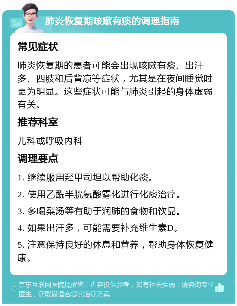 肺炎恢复期咳嗽有痰的调理指南 常见症状 肺炎恢复期的患者可能会出现咳嗽有痰、出汗多、四肢和后背凉等症状，尤其是在夜间睡觉时更为明显。这些症状可能与肺炎引起的身体虚弱有关。 推荐科室 儿科或呼吸内科 调理要点 1. 继续服用羟甲司坦以帮助化痰。 2. 使用乙酰半胱氨酸雾化进行化痰治疗。 3. 多喝梨汤等有助于润肺的食物和饮品。 4. 如果出汗多，可能需要补充维生素D。 5. 注意保持良好的休息和营养，帮助身体恢复健康。