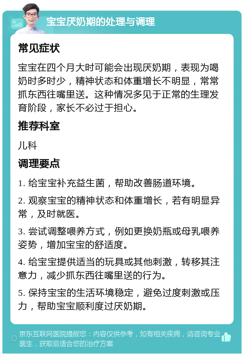 宝宝厌奶期的处理与调理 常见症状 宝宝在四个月大时可能会出现厌奶期，表现为喝奶时多时少，精神状态和体重增长不明显，常常抓东西往嘴里送。这种情况多见于正常的生理发育阶段，家长不必过于担心。 推荐科室 儿科 调理要点 1. 给宝宝补充益生菌，帮助改善肠道环境。 2. 观察宝宝的精神状态和体重增长，若有明显异常，及时就医。 3. 尝试调整喂养方式，例如更换奶瓶或母乳喂养姿势，增加宝宝的舒适度。 4. 给宝宝提供适当的玩具或其他刺激，转移其注意力，减少抓东西往嘴里送的行为。 5. 保持宝宝的生活环境稳定，避免过度刺激或压力，帮助宝宝顺利度过厌奶期。