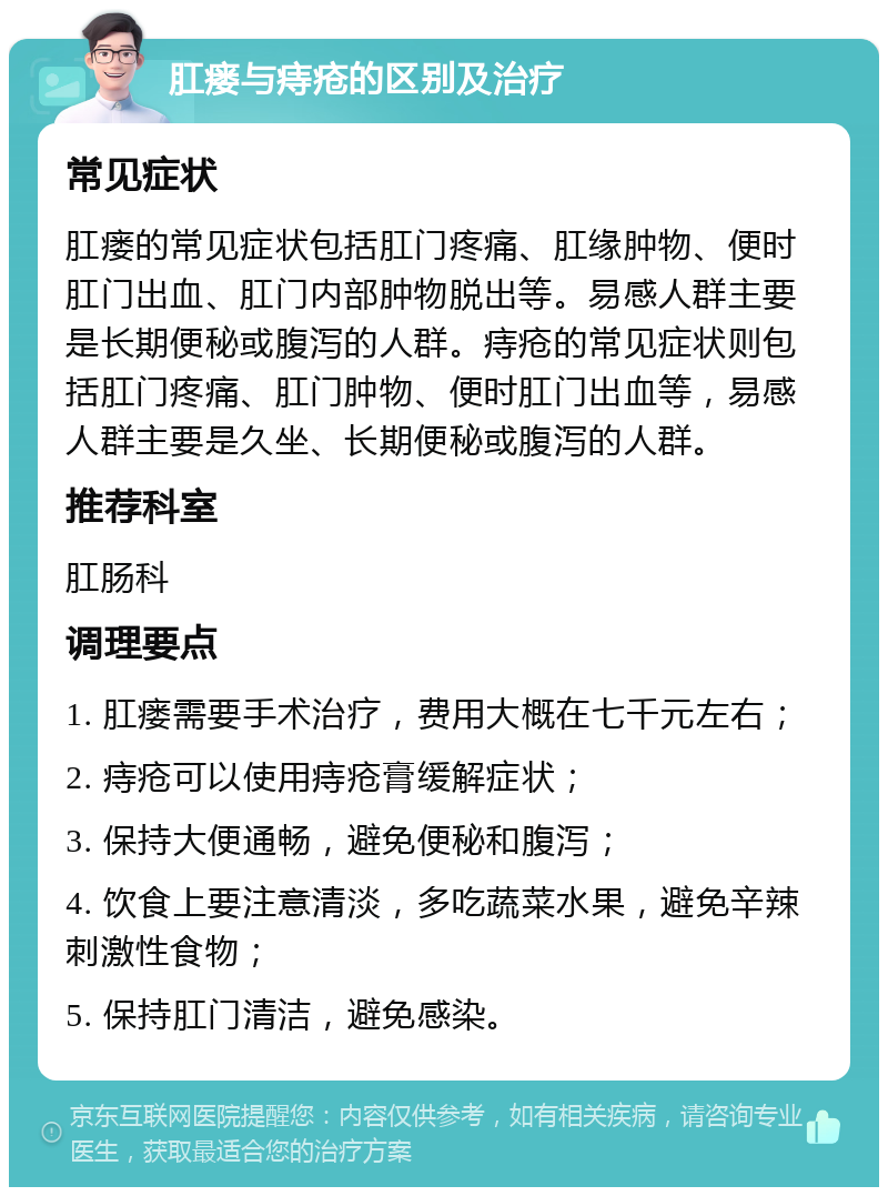 肛瘘与痔疮的区别及治疗 常见症状 肛瘘的常见症状包括肛门疼痛、肛缘肿物、便时肛门出血、肛门内部肿物脱出等。易感人群主要是长期便秘或腹泻的人群。痔疮的常见症状则包括肛门疼痛、肛门肿物、便时肛门出血等，易感人群主要是久坐、长期便秘或腹泻的人群。 推荐科室 肛肠科 调理要点 1. 肛瘘需要手术治疗，费用大概在七千元左右； 2. 痔疮可以使用痔疮膏缓解症状； 3. 保持大便通畅，避免便秘和腹泻； 4. 饮食上要注意清淡，多吃蔬菜水果，避免辛辣刺激性食物； 5. 保持肛门清洁，避免感染。