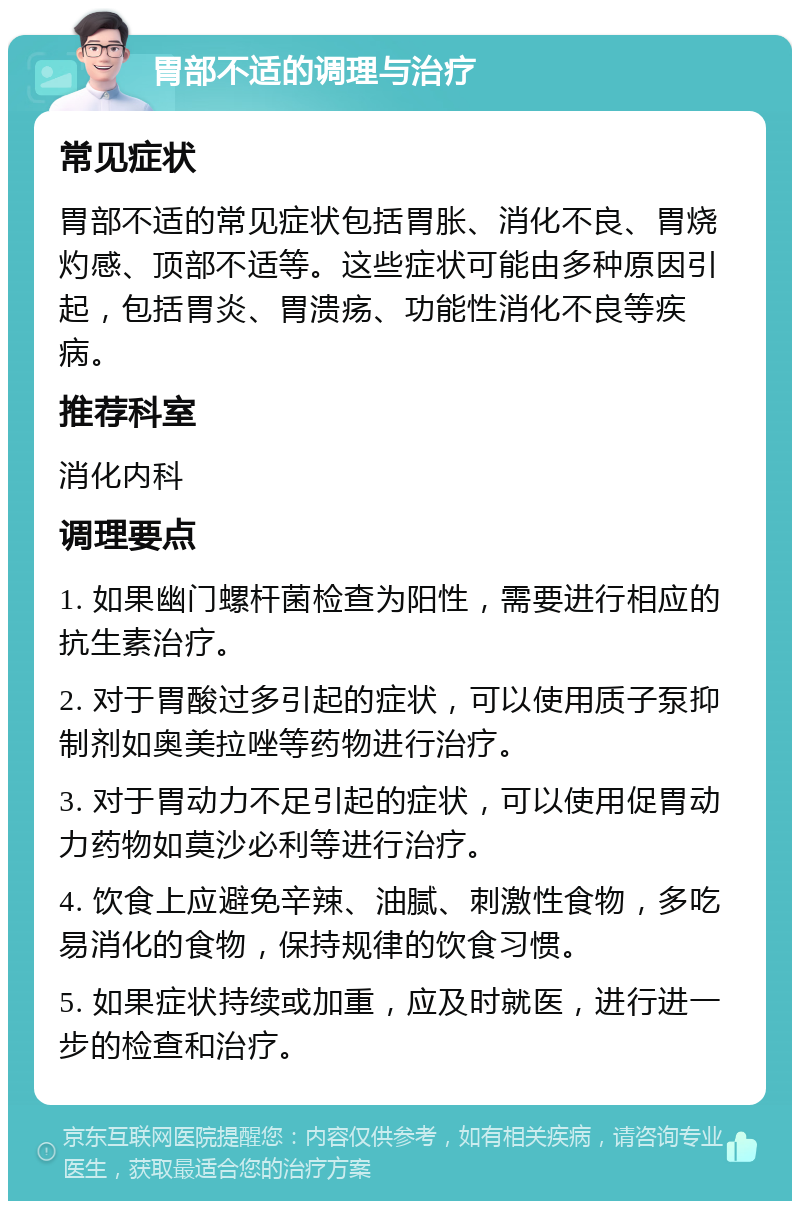 胃部不适的调理与治疗 常见症状 胃部不适的常见症状包括胃胀、消化不良、胃烧灼感、顶部不适等。这些症状可能由多种原因引起，包括胃炎、胃溃疡、功能性消化不良等疾病。 推荐科室 消化内科 调理要点 1. 如果幽门螺杆菌检查为阳性，需要进行相应的抗生素治疗。 2. 对于胃酸过多引起的症状，可以使用质子泵抑制剂如奥美拉唑等药物进行治疗。 3. 对于胃动力不足引起的症状，可以使用促胃动力药物如莫沙必利等进行治疗。 4. 饮食上应避免辛辣、油腻、刺激性食物，多吃易消化的食物，保持规律的饮食习惯。 5. 如果症状持续或加重，应及时就医，进行进一步的检查和治疗。