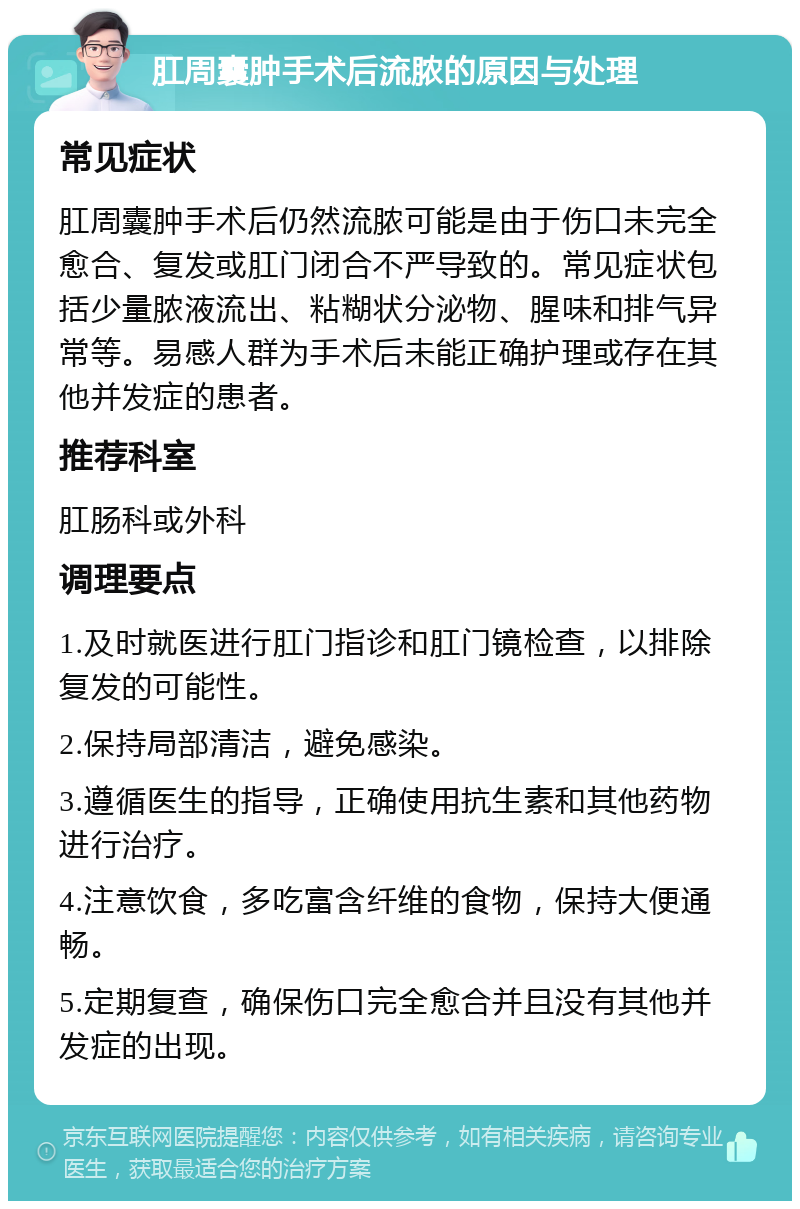 肛周囊肿手术后流脓的原因与处理 常见症状 肛周囊肿手术后仍然流脓可能是由于伤口未完全愈合、复发或肛门闭合不严导致的。常见症状包括少量脓液流出、粘糊状分泌物、腥味和排气异常等。易感人群为手术后未能正确护理或存在其他并发症的患者。 推荐科室 肛肠科或外科 调理要点 1.及时就医进行肛门指诊和肛门镜检查，以排除复发的可能性。 2.保持局部清洁，避免感染。 3.遵循医生的指导，正确使用抗生素和其他药物进行治疗。 4.注意饮食，多吃富含纤维的食物，保持大便通畅。 5.定期复查，确保伤口完全愈合并且没有其他并发症的出现。