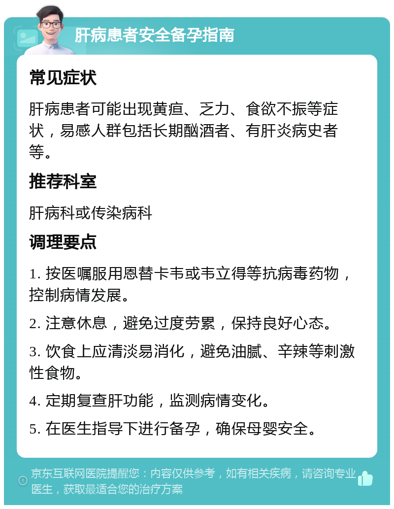 肝病患者安全备孕指南 常见症状 肝病患者可能出现黄疸、乏力、食欲不振等症状，易感人群包括长期酗酒者、有肝炎病史者等。 推荐科室 肝病科或传染病科 调理要点 1. 按医嘱服用恩替卡韦或韦立得等抗病毒药物，控制病情发展。 2. 注意休息，避免过度劳累，保持良好心态。 3. 饮食上应清淡易消化，避免油腻、辛辣等刺激性食物。 4. 定期复查肝功能，监测病情变化。 5. 在医生指导下进行备孕，确保母婴安全。