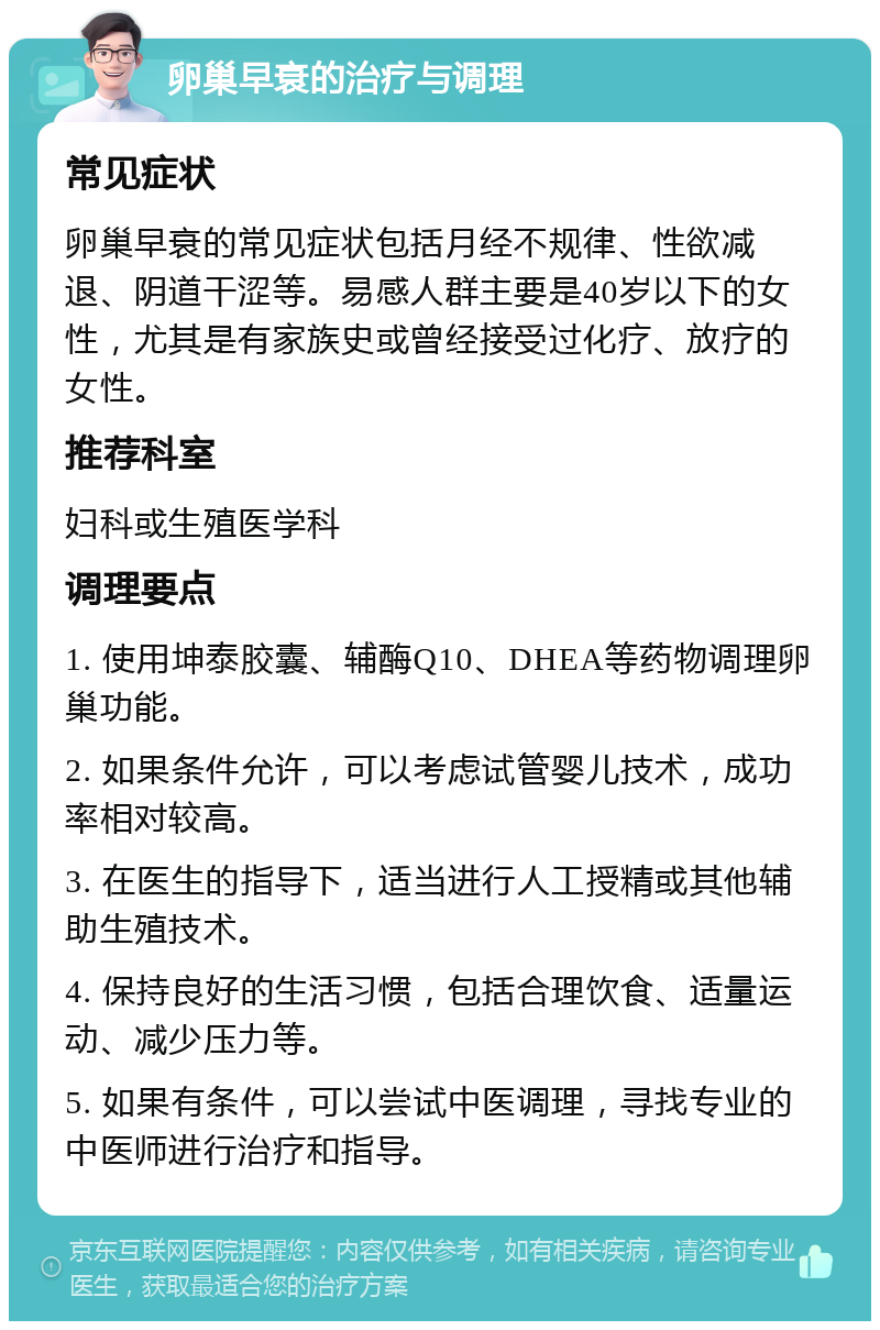 卵巢早衰的治疗与调理 常见症状 卵巢早衰的常见症状包括月经不规律、性欲减退、阴道干涩等。易感人群主要是40岁以下的女性，尤其是有家族史或曾经接受过化疗、放疗的女性。 推荐科室 妇科或生殖医学科 调理要点 1. 使用坤泰胶囊、辅酶Q10、DHEA等药物调理卵巢功能。 2. 如果条件允许，可以考虑试管婴儿技术，成功率相对较高。 3. 在医生的指导下，适当进行人工授精或其他辅助生殖技术。 4. 保持良好的生活习惯，包括合理饮食、适量运动、减少压力等。 5. 如果有条件，可以尝试中医调理，寻找专业的中医师进行治疗和指导。