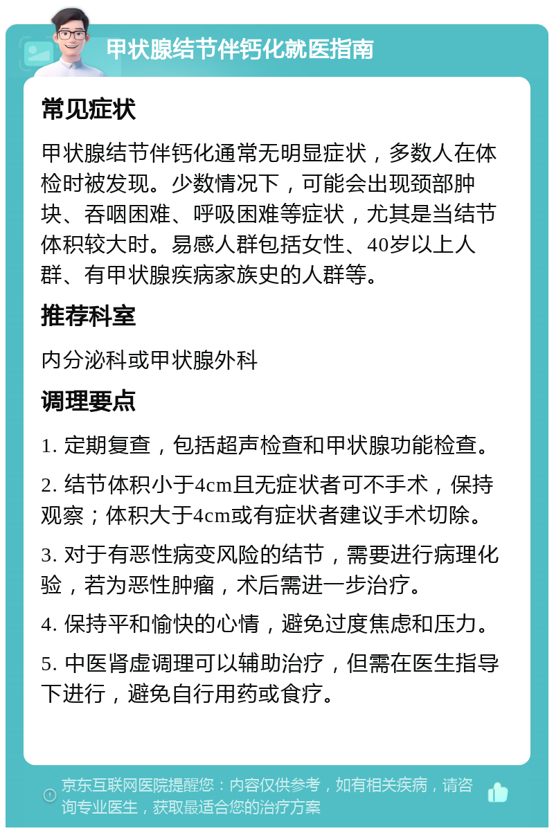 甲状腺结节伴钙化就医指南 常见症状 甲状腺结节伴钙化通常无明显症状，多数人在体检时被发现。少数情况下，可能会出现颈部肿块、吞咽困难、呼吸困难等症状，尤其是当结节体积较大时。易感人群包括女性、40岁以上人群、有甲状腺疾病家族史的人群等。 推荐科室 内分泌科或甲状腺外科 调理要点 1. 定期复查，包括超声检查和甲状腺功能检查。 2. 结节体积小于4cm且无症状者可不手术，保持观察；体积大于4cm或有症状者建议手术切除。 3. 对于有恶性病变风险的结节，需要进行病理化验，若为恶性肿瘤，术后需进一步治疗。 4. 保持平和愉快的心情，避免过度焦虑和压力。 5. 中医肾虚调理可以辅助治疗，但需在医生指导下进行，避免自行用药或食疗。