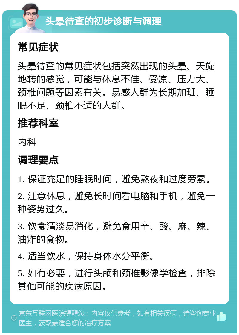 头晕待查的初步诊断与调理 常见症状 头晕待查的常见症状包括突然出现的头晕、天旋地转的感觉，可能与休息不佳、受凉、压力大、颈椎问题等因素有关。易感人群为长期加班、睡眠不足、颈椎不适的人群。 推荐科室 内科 调理要点 1. 保证充足的睡眠时间，避免熬夜和过度劳累。 2. 注意休息，避免长时间看电脑和手机，避免一种姿势过久。 3. 饮食清淡易消化，避免食用辛、酸、麻、辣、油炸的食物。 4. 适当饮水，保持身体水分平衡。 5. 如有必要，进行头颅和颈椎影像学检查，排除其他可能的疾病原因。