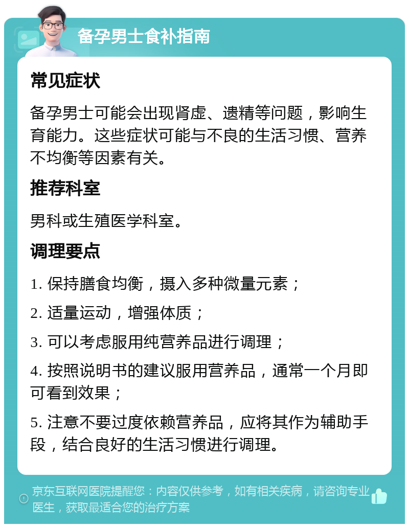 备孕男士食补指南 常见症状 备孕男士可能会出现肾虚、遗精等问题，影响生育能力。这些症状可能与不良的生活习惯、营养不均衡等因素有关。 推荐科室 男科或生殖医学科室。 调理要点 1. 保持膳食均衡，摄入多种微量元素； 2. 适量运动，增强体质； 3. 可以考虑服用纯营养品进行调理； 4. 按照说明书的建议服用营养品，通常一个月即可看到效果； 5. 注意不要过度依赖营养品，应将其作为辅助手段，结合良好的生活习惯进行调理。