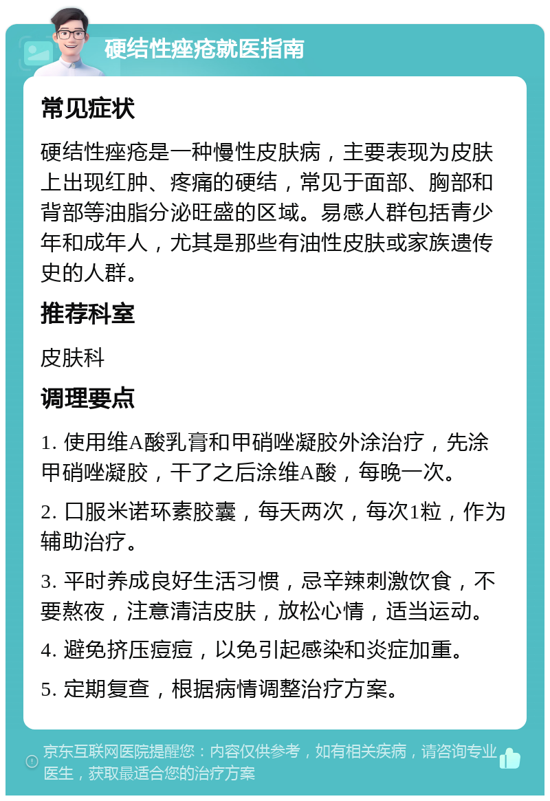 硬结性痤疮就医指南 常见症状 硬结性痤疮是一种慢性皮肤病，主要表现为皮肤上出现红肿、疼痛的硬结，常见于面部、胸部和背部等油脂分泌旺盛的区域。易感人群包括青少年和成年人，尤其是那些有油性皮肤或家族遗传史的人群。 推荐科室 皮肤科 调理要点 1. 使用维A酸乳膏和甲硝唑凝胶外涂治疗，先涂甲硝唑凝胶，干了之后涂维A酸，每晚一次。 2. 口服米诺环素胶囊，每天两次，每次1粒，作为辅助治疗。 3. 平时养成良好生活习惯，忌辛辣刺激饮食，不要熬夜，注意清洁皮肤，放松心情，适当运动。 4. 避免挤压痘痘，以免引起感染和炎症加重。 5. 定期复查，根据病情调整治疗方案。