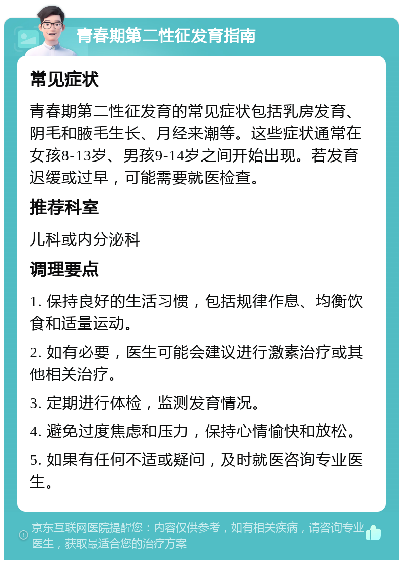 青春期第二性征发育指南 常见症状 青春期第二性征发育的常见症状包括乳房发育、阴毛和腋毛生长、月经来潮等。这些症状通常在女孩8-13岁、男孩9-14岁之间开始出现。若发育迟缓或过早，可能需要就医检查。 推荐科室 儿科或内分泌科 调理要点 1. 保持良好的生活习惯，包括规律作息、均衡饮食和适量运动。 2. 如有必要，医生可能会建议进行激素治疗或其他相关治疗。 3. 定期进行体检，监测发育情况。 4. 避免过度焦虑和压力，保持心情愉快和放松。 5. 如果有任何不适或疑问，及时就医咨询专业医生。