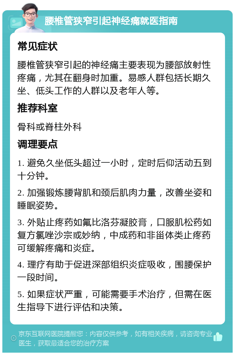 腰椎管狭窄引起神经痛就医指南 常见症状 腰椎管狭窄引起的神经痛主要表现为腰部放射性疼痛，尤其在翻身时加重。易感人群包括长期久坐、低头工作的人群以及老年人等。 推荐科室 骨科或脊柱外科 调理要点 1. 避免久坐低头超过一小时，定时后仰活动五到十分钟。 2. 加强锻炼腰背肌和颈后肌肉力量，改善坐姿和睡眠姿势。 3. 外贴止疼药如氟比洛芬凝胶膏，口服肌松药如复方氯唑沙宗或妙纳，中成药和非甾体类止疼药可缓解疼痛和炎症。 4. 理疗有助于促进深部组织炎症吸收，围腰保护一段时间。 5. 如果症状严重，可能需要手术治疗，但需在医生指导下进行评估和决策。