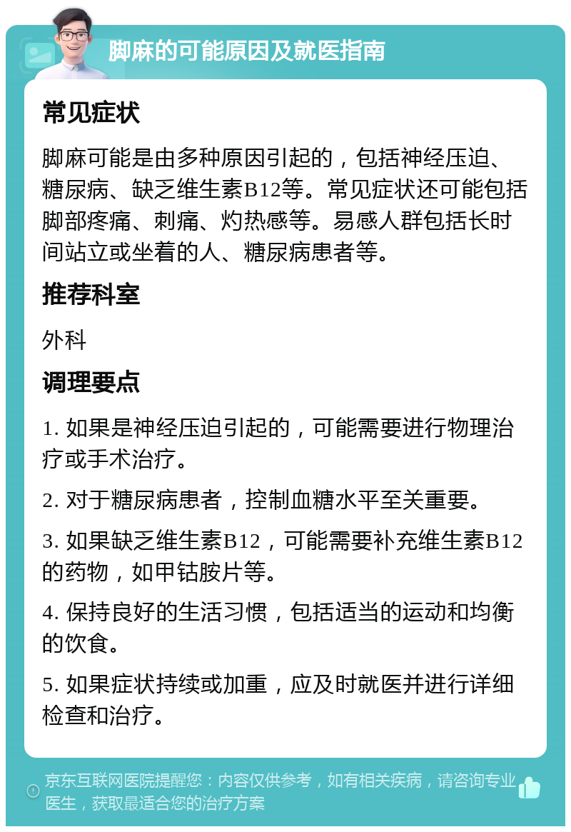 脚麻的可能原因及就医指南 常见症状 脚麻可能是由多种原因引起的，包括神经压迫、糖尿病、缺乏维生素B12等。常见症状还可能包括脚部疼痛、刺痛、灼热感等。易感人群包括长时间站立或坐着的人、糖尿病患者等。 推荐科室 外科 调理要点 1. 如果是神经压迫引起的，可能需要进行物理治疗或手术治疗。 2. 对于糖尿病患者，控制血糖水平至关重要。 3. 如果缺乏维生素B12，可能需要补充维生素B12的药物，如甲钴胺片等。 4. 保持良好的生活习惯，包括适当的运动和均衡的饮食。 5. 如果症状持续或加重，应及时就医并进行详细检查和治疗。