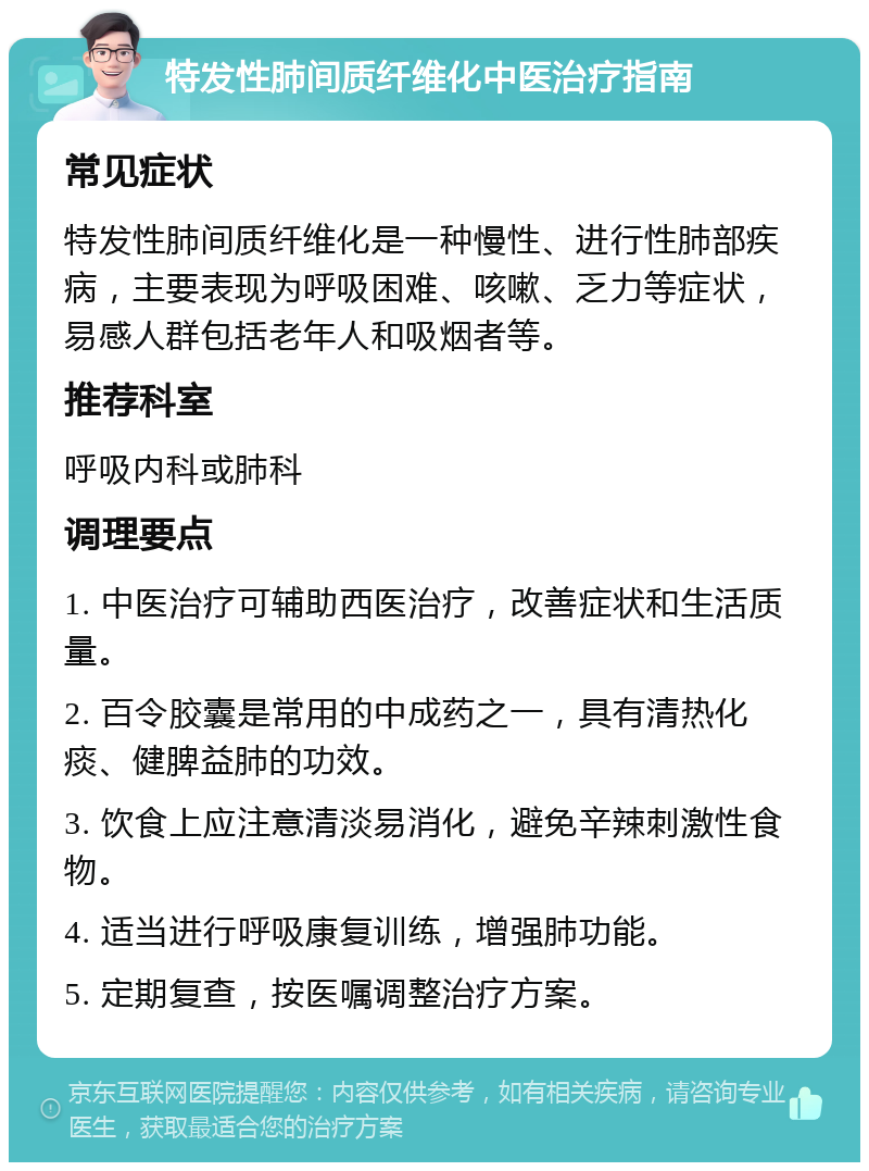 特发性肺间质纤维化中医治疗指南 常见症状 特发性肺间质纤维化是一种慢性、进行性肺部疾病，主要表现为呼吸困难、咳嗽、乏力等症状，易感人群包括老年人和吸烟者等。 推荐科室 呼吸内科或肺科 调理要点 1. 中医治疗可辅助西医治疗，改善症状和生活质量。 2. 百令胶囊是常用的中成药之一，具有清热化痰、健脾益肺的功效。 3. 饮食上应注意清淡易消化，避免辛辣刺激性食物。 4. 适当进行呼吸康复训练，增强肺功能。 5. 定期复查，按医嘱调整治疗方案。