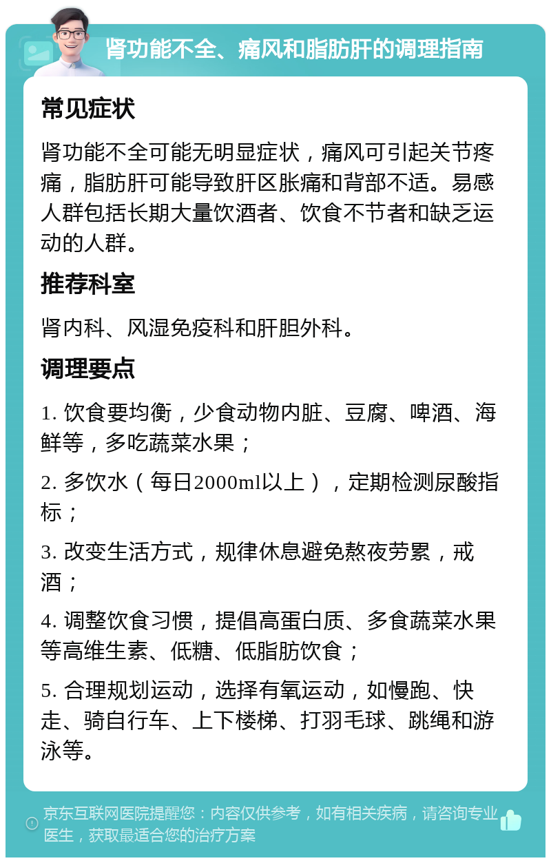 肾功能不全、痛风和脂肪肝的调理指南 常见症状 肾功能不全可能无明显症状，痛风可引起关节疼痛，脂肪肝可能导致肝区胀痛和背部不适。易感人群包括长期大量饮酒者、饮食不节者和缺乏运动的人群。 推荐科室 肾内科、风湿免疫科和肝胆外科。 调理要点 1. 饮食要均衡，少食动物内脏、豆腐、啤酒、海鲜等，多吃蔬菜水果； 2. 多饮水（每日2000ml以上），定期检测尿酸指标； 3. 改变生活方式，规律休息避免熬夜劳累，戒酒； 4. 调整饮食习惯，提倡高蛋白质、多食蔬菜水果等高维生素、低糖、低脂肪饮食； 5. 合理规划运动，选择有氧运动，如慢跑、快走、骑自行车、上下楼梯、打羽毛球、跳绳和游泳等。