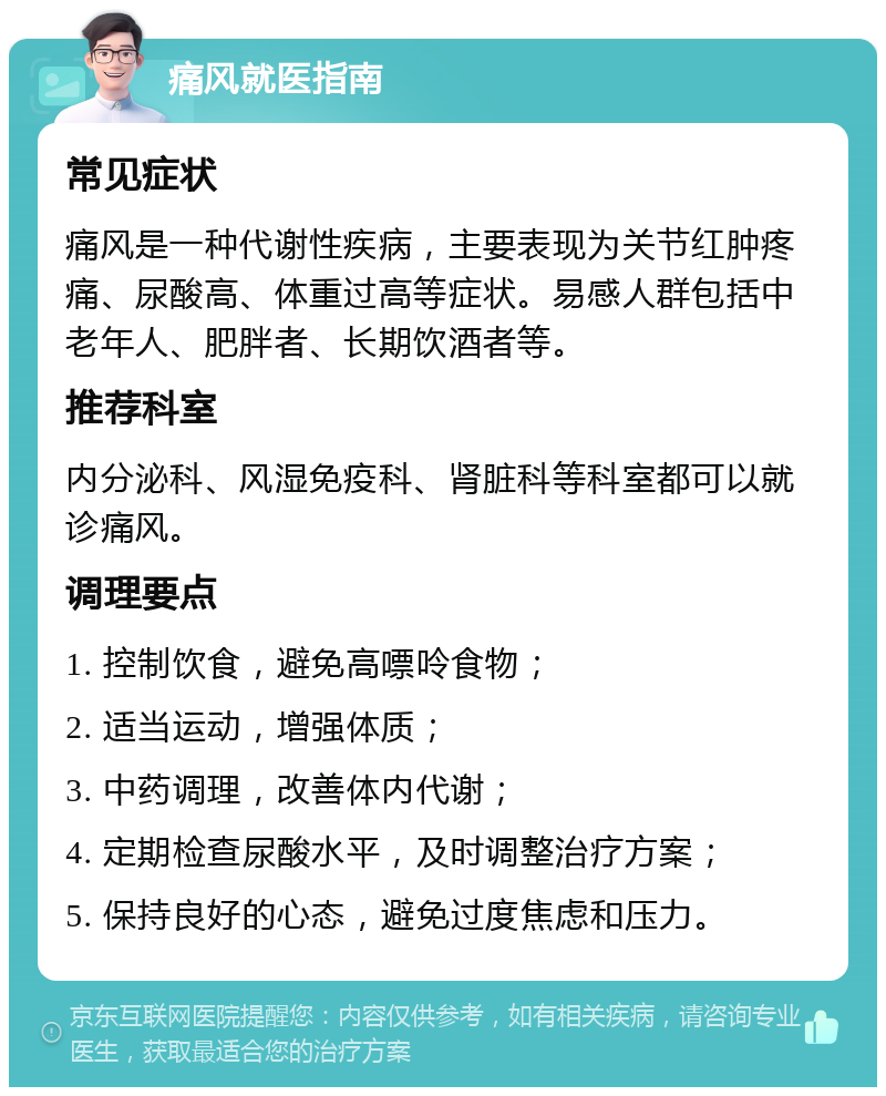 痛风就医指南 常见症状 痛风是一种代谢性疾病，主要表现为关节红肿疼痛、尿酸高、体重过高等症状。易感人群包括中老年人、肥胖者、长期饮酒者等。 推荐科室 内分泌科、风湿免疫科、肾脏科等科室都可以就诊痛风。 调理要点 1. 控制饮食，避免高嘌呤食物； 2. 适当运动，增强体质； 3. 中药调理，改善体内代谢； 4. 定期检查尿酸水平，及时调整治疗方案； 5. 保持良好的心态，避免过度焦虑和压力。