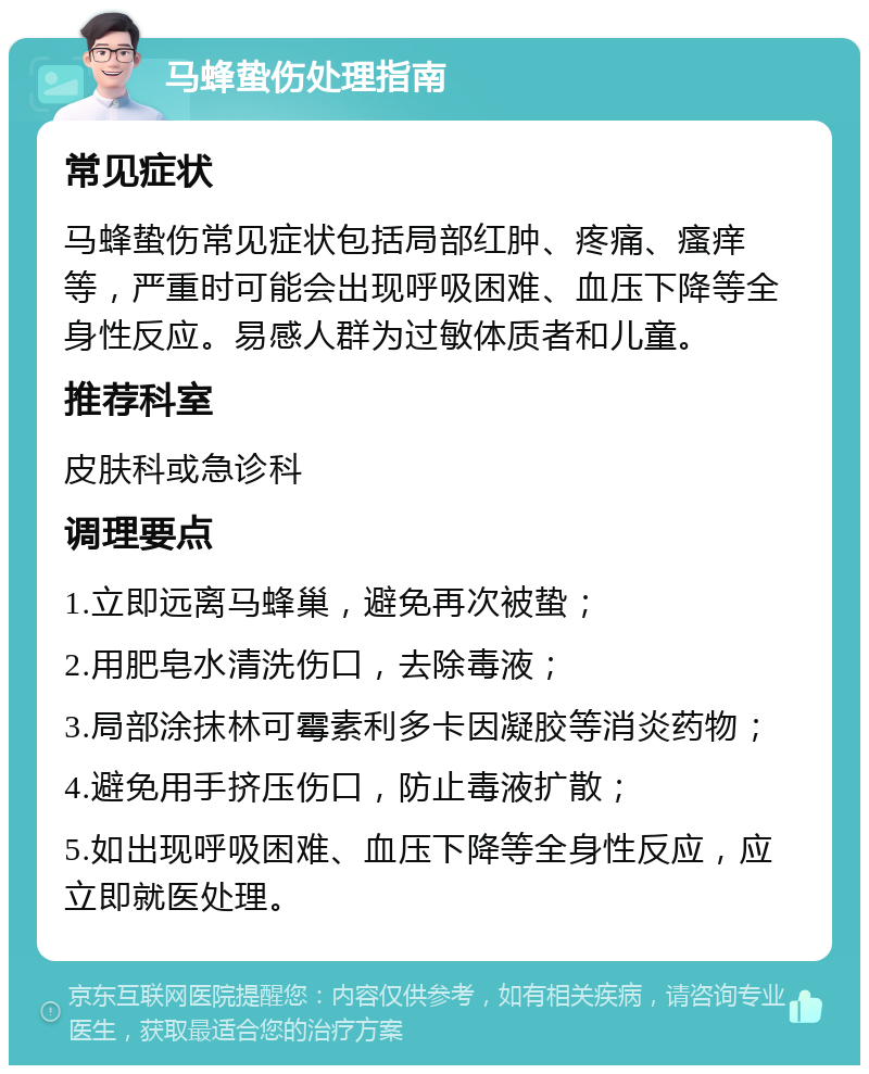 马蜂蛰伤处理指南 常见症状 马蜂蛰伤常见症状包括局部红肿、疼痛、瘙痒等，严重时可能会出现呼吸困难、血压下降等全身性反应。易感人群为过敏体质者和儿童。 推荐科室 皮肤科或急诊科 调理要点 1.立即远离马蜂巢，避免再次被蛰； 2.用肥皂水清洗伤口，去除毒液； 3.局部涂抹林可霉素利多卡因凝胶等消炎药物； 4.避免用手挤压伤口，防止毒液扩散； 5.如出现呼吸困难、血压下降等全身性反应，应立即就医处理。