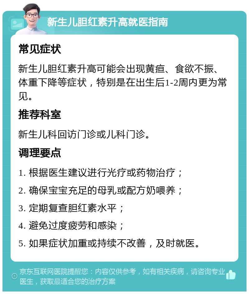 新生儿胆红素升高就医指南 常见症状 新生儿胆红素升高可能会出现黄疸、食欲不振、体重下降等症状，特别是在出生后1-2周内更为常见。 推荐科室 新生儿科回访门诊或儿科门诊。 调理要点 1. 根据医生建议进行光疗或药物治疗； 2. 确保宝宝充足的母乳或配方奶喂养； 3. 定期复查胆红素水平； 4. 避免过度疲劳和感染； 5. 如果症状加重或持续不改善，及时就医。