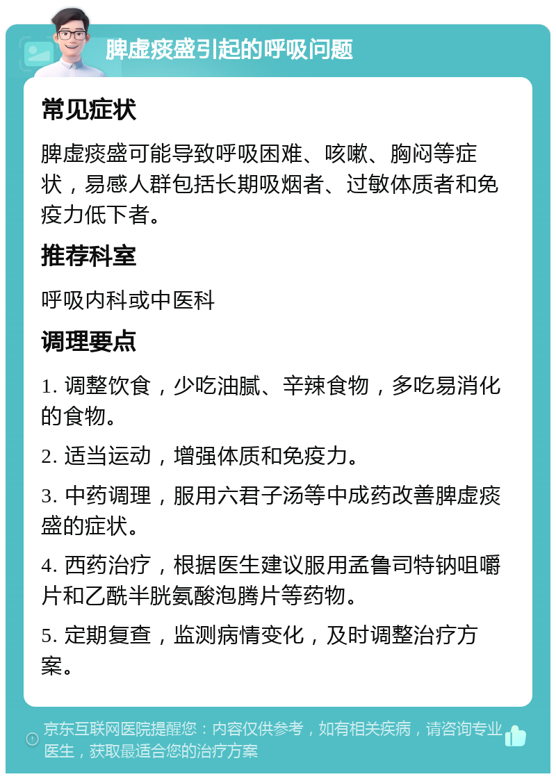 脾虚痰盛引起的呼吸问题 常见症状 脾虚痰盛可能导致呼吸困难、咳嗽、胸闷等症状，易感人群包括长期吸烟者、过敏体质者和免疫力低下者。 推荐科室 呼吸内科或中医科 调理要点 1. 调整饮食，少吃油腻、辛辣食物，多吃易消化的食物。 2. 适当运动，增强体质和免疫力。 3. 中药调理，服用六君子汤等中成药改善脾虚痰盛的症状。 4. 西药治疗，根据医生建议服用孟鲁司特钠咀嚼片和乙酰半胱氨酸泡腾片等药物。 5. 定期复查，监测病情变化，及时调整治疗方案。