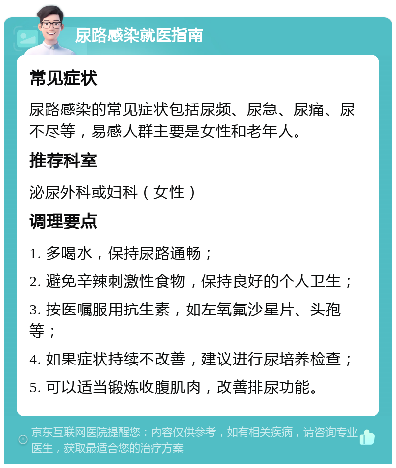 尿路感染就医指南 常见症状 尿路感染的常见症状包括尿频、尿急、尿痛、尿不尽等，易感人群主要是女性和老年人。 推荐科室 泌尿外科或妇科（女性） 调理要点 1. 多喝水，保持尿路通畅； 2. 避免辛辣刺激性食物，保持良好的个人卫生； 3. 按医嘱服用抗生素，如左氧氟沙星片、头孢等； 4. 如果症状持续不改善，建议进行尿培养检查； 5. 可以适当锻炼收腹肌肉，改善排尿功能。