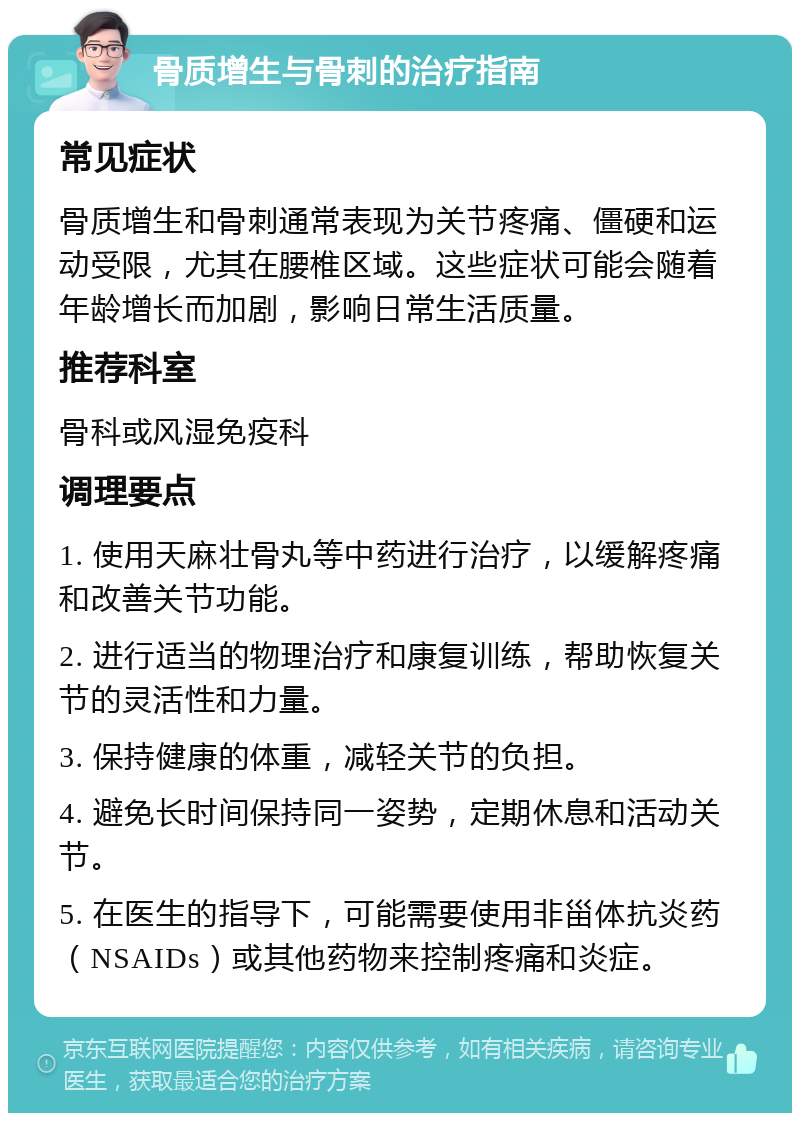 骨质增生与骨刺的治疗指南 常见症状 骨质增生和骨刺通常表现为关节疼痛、僵硬和运动受限，尤其在腰椎区域。这些症状可能会随着年龄增长而加剧，影响日常生活质量。 推荐科室 骨科或风湿免疫科 调理要点 1. 使用天麻壮骨丸等中药进行治疗，以缓解疼痛和改善关节功能。 2. 进行适当的物理治疗和康复训练，帮助恢复关节的灵活性和力量。 3. 保持健康的体重，减轻关节的负担。 4. 避免长时间保持同一姿势，定期休息和活动关节。 5. 在医生的指导下，可能需要使用非甾体抗炎药（NSAIDs）或其他药物来控制疼痛和炎症。