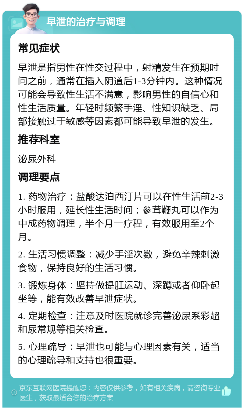 早泄的治疗与调理 常见症状 早泄是指男性在性交过程中，射精发生在预期时间之前，通常在插入阴道后1-3分钟内。这种情况可能会导致性生活不满意，影响男性的自信心和性生活质量。年轻时频繁手淫、性知识缺乏、局部接触过于敏感等因素都可能导致早泄的发生。 推荐科室 泌尿外科 调理要点 1. 药物治疗：盐酸达泊西汀片可以在性生活前2-3小时服用，延长性生活时间；参茸鞭丸可以作为中成药物调理，半个月一疗程，有效服用至2个月。 2. 生活习惯调整：减少手淫次数，避免辛辣刺激食物，保持良好的生活习惯。 3. 锻炼身体：坚持做提肛运动、深蹲或者仰卧起坐等，能有效改善早泄症状。 4. 定期检查：注意及时医院就诊完善泌尿系彩超和尿常规等相关检查。 5. 心理疏导：早泄也可能与心理因素有关，适当的心理疏导和支持也很重要。