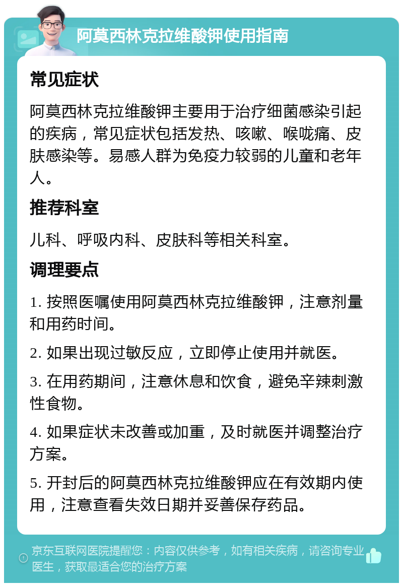 阿莫西林克拉维酸钾使用指南 常见症状 阿莫西林克拉维酸钾主要用于治疗细菌感染引起的疾病，常见症状包括发热、咳嗽、喉咙痛、皮肤感染等。易感人群为免疫力较弱的儿童和老年人。 推荐科室 儿科、呼吸内科、皮肤科等相关科室。 调理要点 1. 按照医嘱使用阿莫西林克拉维酸钾，注意剂量和用药时间。 2. 如果出现过敏反应，立即停止使用并就医。 3. 在用药期间，注意休息和饮食，避免辛辣刺激性食物。 4. 如果症状未改善或加重，及时就医并调整治疗方案。 5. 开封后的阿莫西林克拉维酸钾应在有效期内使用，注意查看失效日期并妥善保存药品。