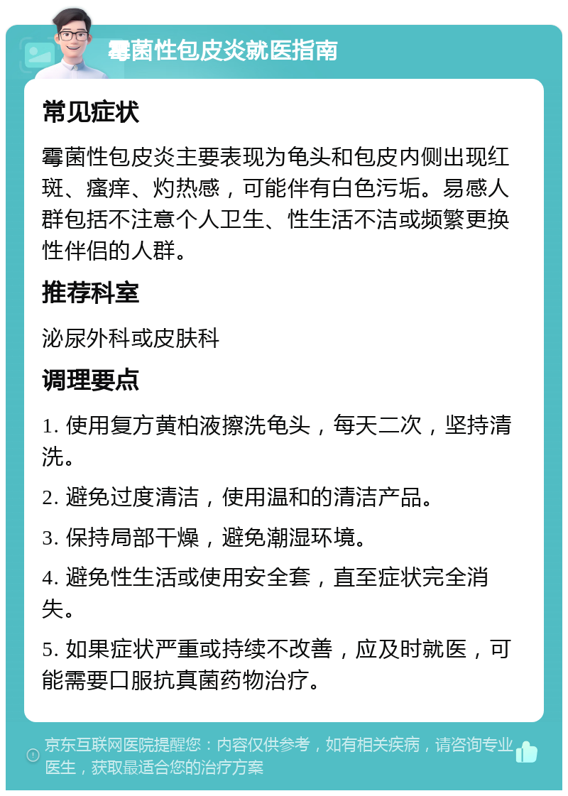 霉菌性包皮炎就医指南 常见症状 霉菌性包皮炎主要表现为龟头和包皮内侧出现红斑、瘙痒、灼热感，可能伴有白色污垢。易感人群包括不注意个人卫生、性生活不洁或频繁更换性伴侣的人群。 推荐科室 泌尿外科或皮肤科 调理要点 1. 使用复方黄柏液擦洗龟头，每天二次，坚持清洗。 2. 避免过度清洁，使用温和的清洁产品。 3. 保持局部干燥，避免潮湿环境。 4. 避免性生活或使用安全套，直至症状完全消失。 5. 如果症状严重或持续不改善，应及时就医，可能需要口服抗真菌药物治疗。