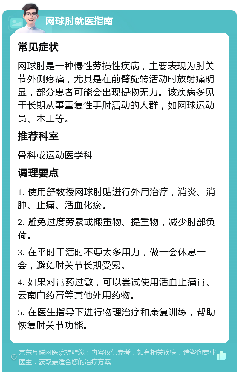 网球肘就医指南 常见症状 网球肘是一种慢性劳损性疾病，主要表现为肘关节外侧疼痛，尤其是在前臂旋转活动时放射痛明显，部分患者可能会出现提物无力。该疾病多见于长期从事重复性手肘活动的人群，如网球运动员、木工等。 推荐科室 骨科或运动医学科 调理要点 1. 使用舒教授网球肘贴进行外用治疗，消炎、消肿、止痛、活血化瘀。 2. 避免过度劳累或搬重物、提重物，减少肘部负荷。 3. 在平时干活时不要太多用力，做一会休息一会，避免肘关节长期受累。 4. 如果对膏药过敏，可以尝试使用活血止痛膏、云南白药膏等其他外用药物。 5. 在医生指导下进行物理治疗和康复训练，帮助恢复肘关节功能。